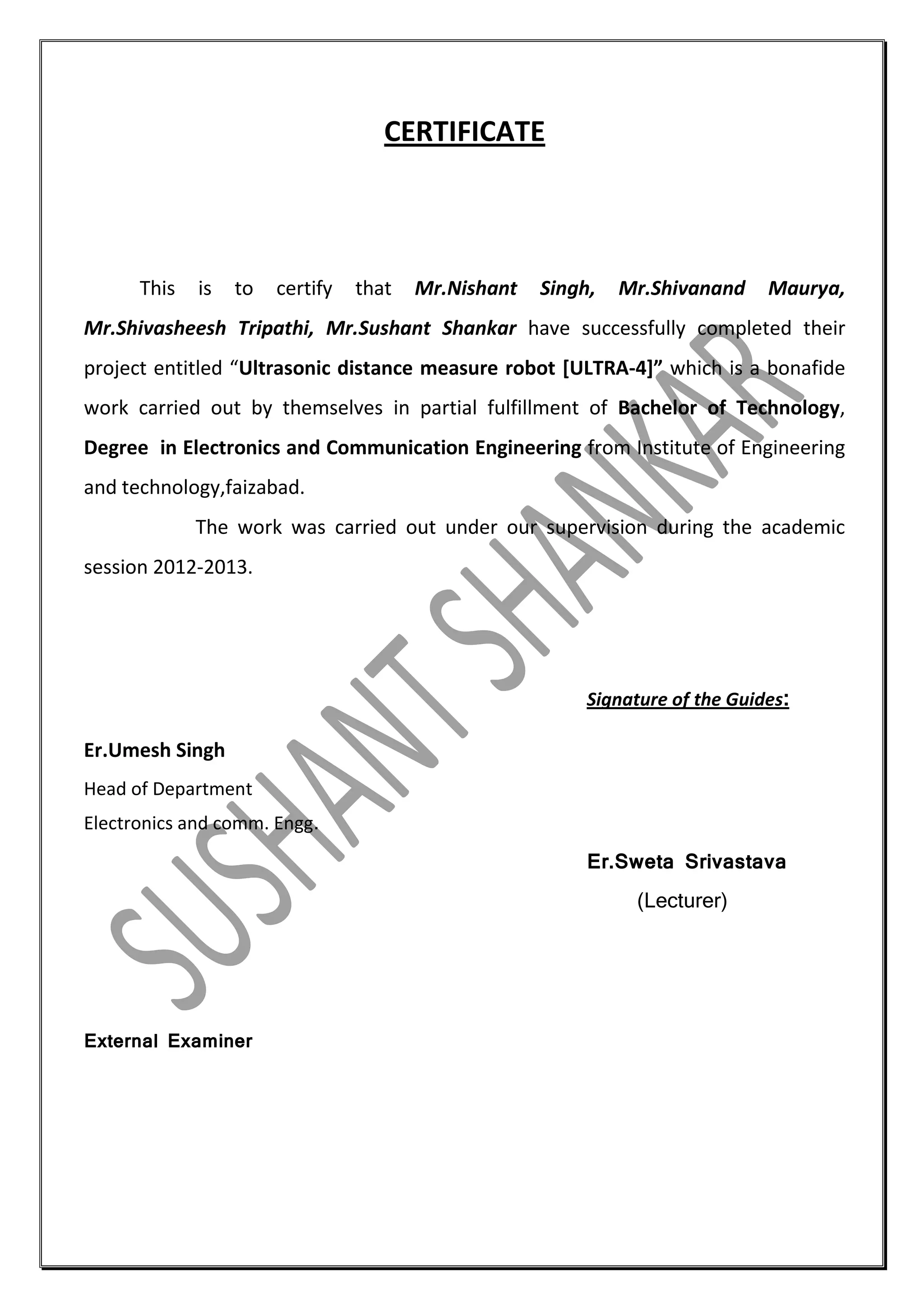 CERTIFICATE

This

is

to

certify

that

Mr.Nishant

Singh,

Mr.Shivanand

Maurya,

Mr.Shivasheesh Tripathi, Mr.Sushant Shankar have successfully completed their
project entitled “Ultrasonic distance measure robot [ULTRA-4]” which is a bonafide
work carried out by themselves in partial fulfillment of Bachelor of Technology,
Degree in Electronics and Communication Engineering from Institute of Engineering
and technology,faizabad.
The work was carried out under our supervision during the academic
session 2012-2013.

Signature of the Guides:

Er.Umesh Singh
Head of Department
Electronics and comm. Engg.
Er.Sweta Srivastava
(Lecturer)

External Examiner

 