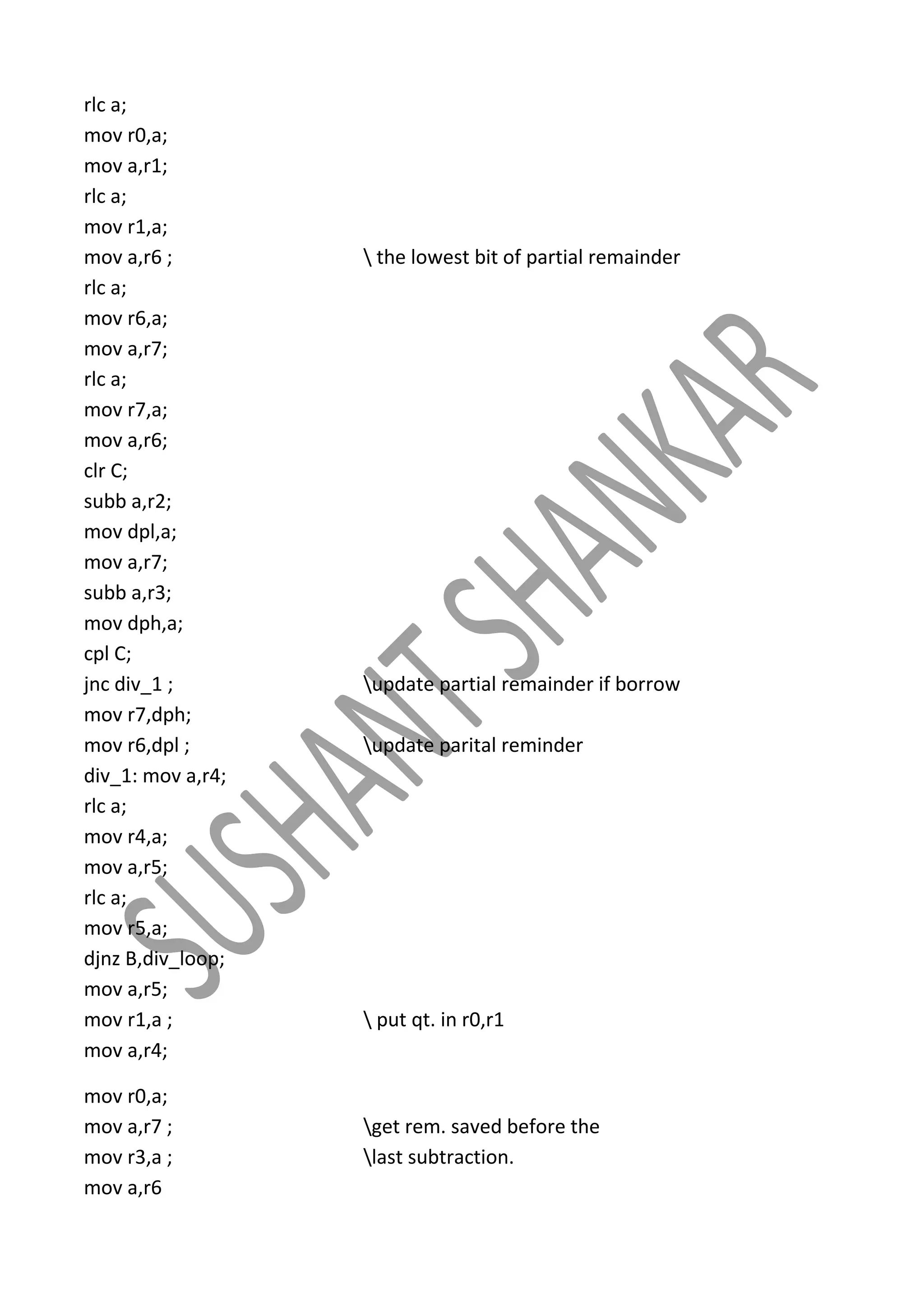 rlc a;
mov r0,a;
mov a,r1;
rlc a;
mov r1,a;
mov a,r6 ;
rlc a;
mov r6,a;
mov a,r7;
rlc a;
mov r7,a;
mov a,r6;
clr C;
subb a,r2;
mov dpl,a;
mov a,r7;
subb a,r3;
mov dph,a;
cpl C;
jnc div_1 ;
mov r7,dph;
mov r6,dpl ;
div_1: mov a,r4;
rlc a;
mov r4,a;
mov a,r5;
rlc a;
mov r5,a;
djnz B,div_loop;
mov a,r5;
mov r1,a ;
mov a,r4;
mov r0,a;
mov a,r7 ;
mov r3,a ;
mov a,r6

 the lowest bit of partial remainder

update partial remainder if borrow
update parital reminder

 put qt. in r0,r1

get rem. saved before the
last subtraction.

 