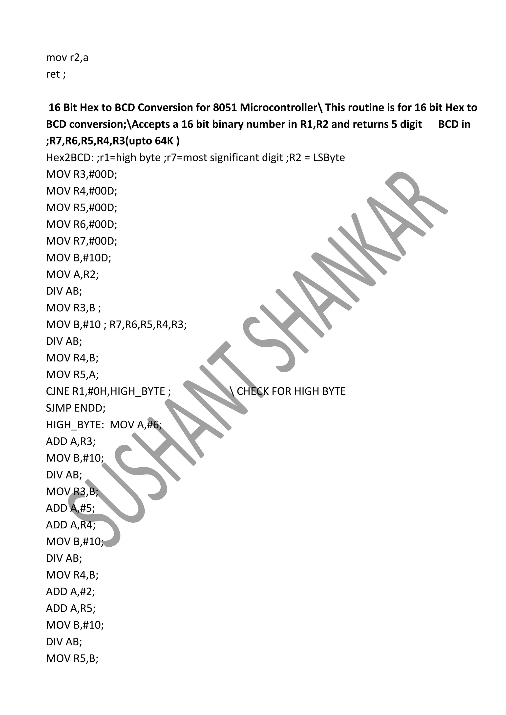 mov r2,a
ret ;
16 Bit Hex to BCD Conversion for 8051 Microcontroller This routine is for 16 bit Hex to
BCD conversion;Accepts a 16 bit binary number in R1,R2 and returns 5 digit BCD in
;R7,R6,R5,R4,R3(upto 64K )
Hex2BCD: ;r1=high byte ;r7=most significant digit ;R2 = LSByte
MOV R3,#00D;
MOV R4,#00D;
MOV R5,#00D;
MOV R6,#00D;
MOV R7,#00D;
MOV B,#10D;
MOV A,R2;
DIV AB;
MOV R3,B ;
MOV B,#10 ; R7,R6,R5,R4,R3;
DIV AB;
MOV R4,B;
MOV R5,A;
CJNE R1,#0H,HIGH_BYTE ;
 CHECK FOR HIGH BYTE
SJMP ENDD;
HIGH_BYTE: MOV A,#6;
ADD A,R3;
MOV B,#10;
DIV AB;
MOV R3,B;
ADD A,#5;
ADD A,R4;
MOV B,#10;
DIV AB;
MOV R4,B;
ADD A,#2;
ADD A,R5;
MOV B,#10;
DIV AB;
MOV R5,B;

 