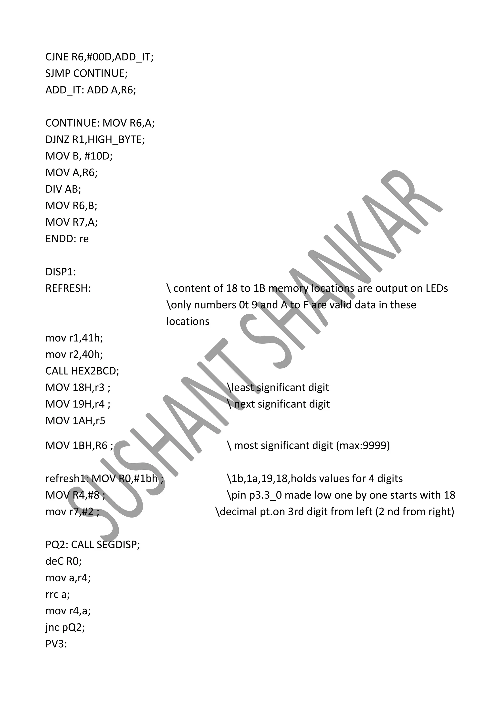 CJNE R6,#00D,ADD_IT;
SJMP CONTINUE;
ADD_IT: ADD A,R6;
CONTINUE: MOV R6,A;
DJNZ R1,HIGH_BYTE;
MOV B, #10D;
MOV A,R6;
DIV AB;
MOV R6,B;
MOV R7,A;
ENDD: re
DISP1:
REFRESH:

mov r1,41h;
mov r2,40h;
CALL HEX2BCD;
MOV 18H,r3 ;
MOV 19H,r4 ;
MOV 1AH,r5
MOV 1BH,R6 ;
refresh1: MOV R0,#1bh ;
MOV R4,#8 ;
mov r7,#2 ;
PQ2: CALL SEGDISP;
deC R0;
mov a,r4;
rrc a;
mov r4,a;
jnc pQ2;
PV3:

 content of 18 to 1B memory locations are output on LEDs
only numbers 0t 9 and A to F are valid data in these
locations

least significant digit
 next significant digit

 most significant digit (max:9999)
1b,1a,19,18,holds values for 4 digits
pin p3.3_0 made low one by one starts with 18
decimal pt.on 3rd digit from left (2 nd from right)

 