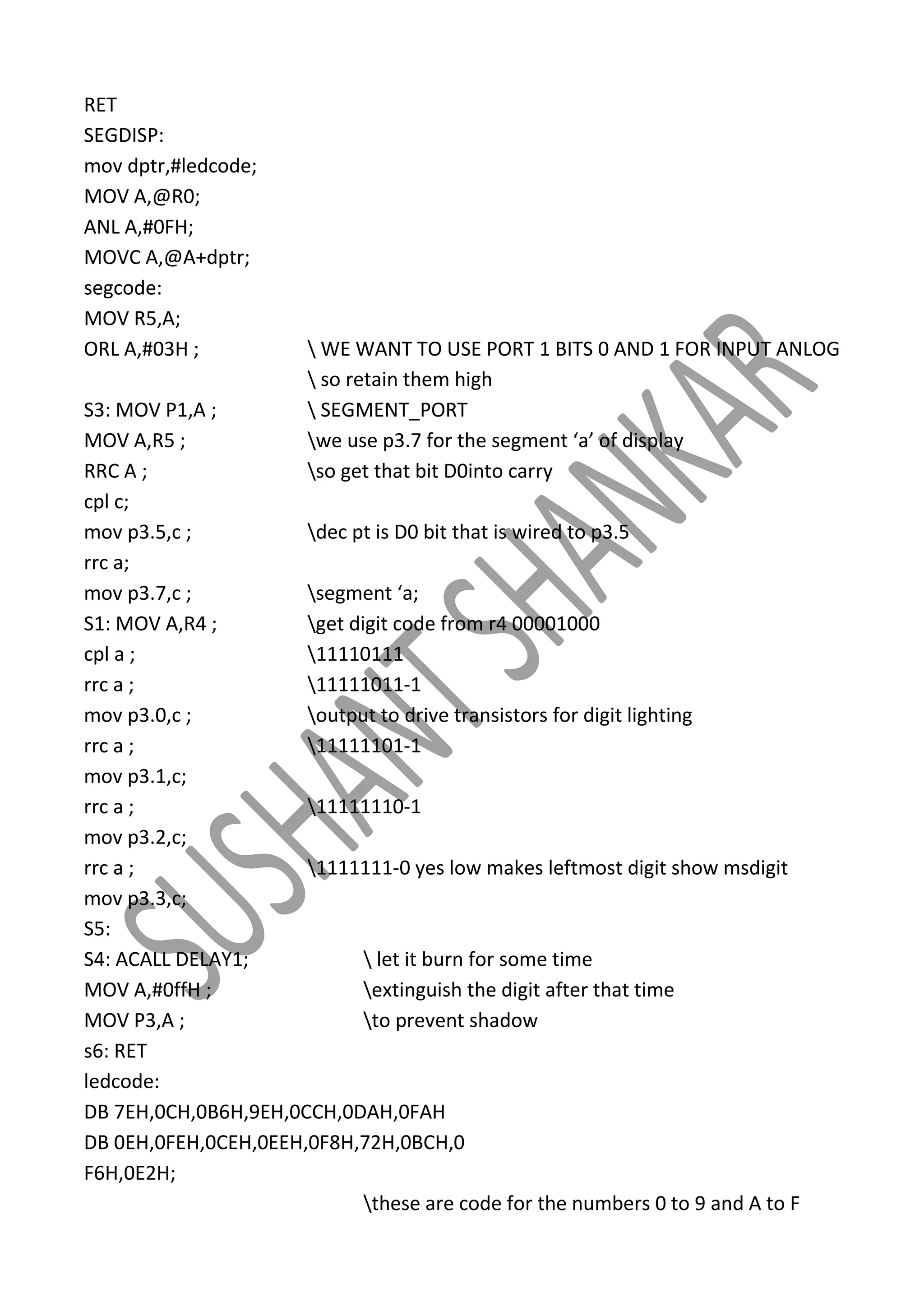 RET
SEGDISP:
mov dptr,#ledcode;
MOV A,@R0;
ANL A,#0FH;
MOVC A,@A+dptr;
segcode:
MOV R5,A;
ORL A,#03H ;

 WE WANT TO USE PORT 1 BITS 0 AND 1 FOR INPUT ANLOG
 so retain them high
 SEGMENT_PORT
we use p3.7 for the segment ‘a’ of display
so get that bit D0into carry

S3: MOV P1,A ;
MOV A,R5 ;
RRC A ;
cpl c;
mov p3.5,c ;
dec pt is D0 bit that is wired to p3.5
rrc a;
mov p3.7,c ;
segment ‘a;
S1: MOV A,R4 ;
get digit code from r4 00001000
cpl a ;
11110111
rrc a ;
11111011-1
mov p3.0,c ;
output to drive transistors for digit lighting
rrc a ;
11111101-1
mov p3.1,c;
rrc a ;
11111110-1
mov p3.2,c;
rrc a ;
1111111-0 yes low makes leftmost digit show msdigit
mov p3.3,c;
S5:
S4: ACALL DELAY1;
 let it burn for some time
MOV A,#0ffH ;
extinguish the digit after that time
MOV P3,A ;
to prevent shadow
s6: RET
ledcode:
DB 7EH,0CH,0B6H,9EH,0CCH,0DAH,0FAH
DB 0EH,0FEH,0CEH,0EEH,0F8H,72H,0BCH,0
F6H,0E2H;
these are code for the numbers 0 to 9 and A to F

 