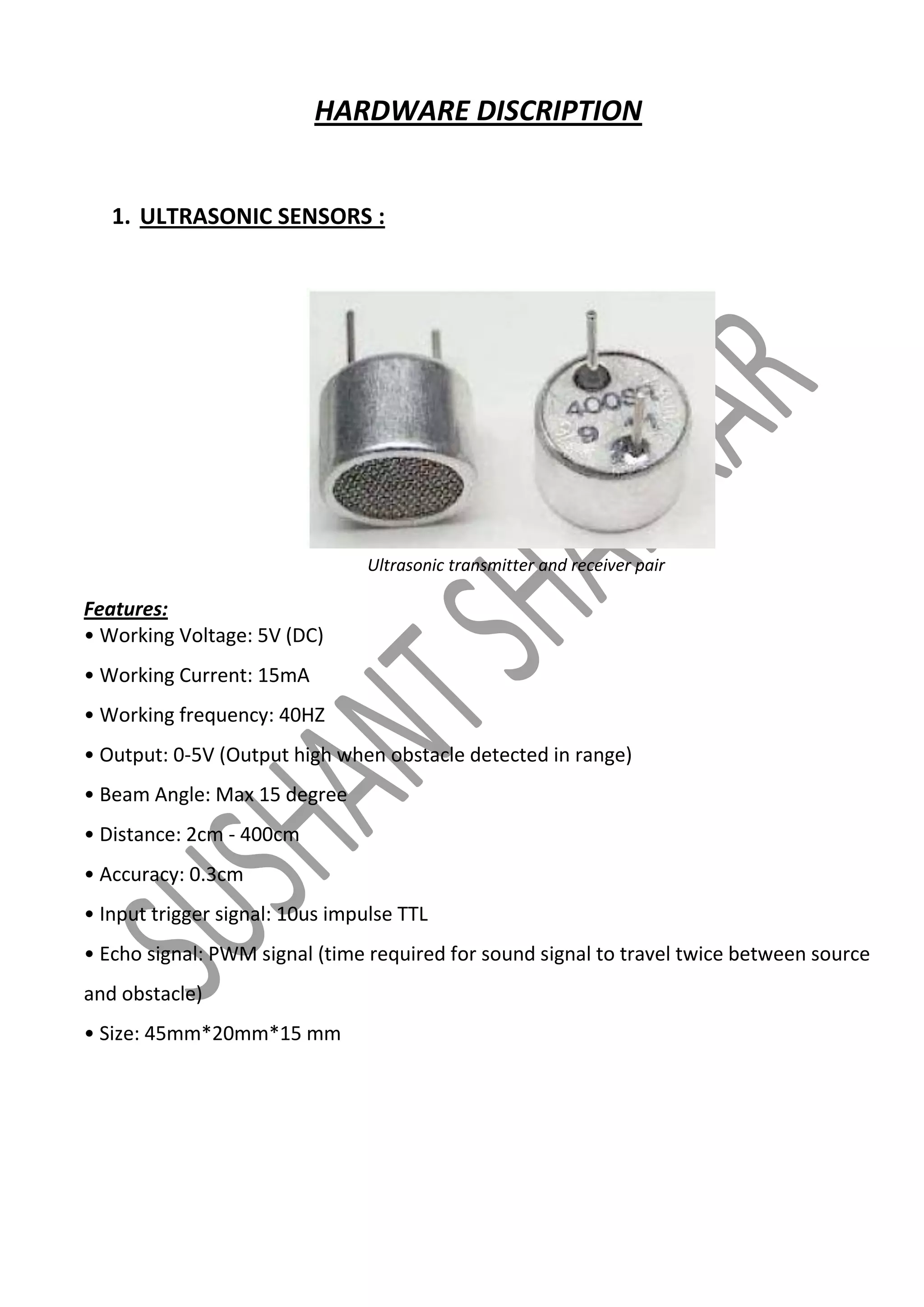 HARDWARE DISCRIPTION
1. ULTRASONIC SENSORS :

Ultrasonic transmitter and receiver pair

Features:
• Working Voltage: 5V (DC)
• Working Current: 15mA
• Working frequency: 40HZ
• Output: 0-5V (Output high when obstacle detected in range)
• Beam Angle: Max 15 degree
• Distance: 2cm - 400cm
• Accuracy: 0.3cm
• Input trigger signal: 10us impulse TTL
• Echo signal: PWM signal (time required for sound signal to travel twice between source
and obstacle)
• Size: 45mm*20mm*15 mm

 