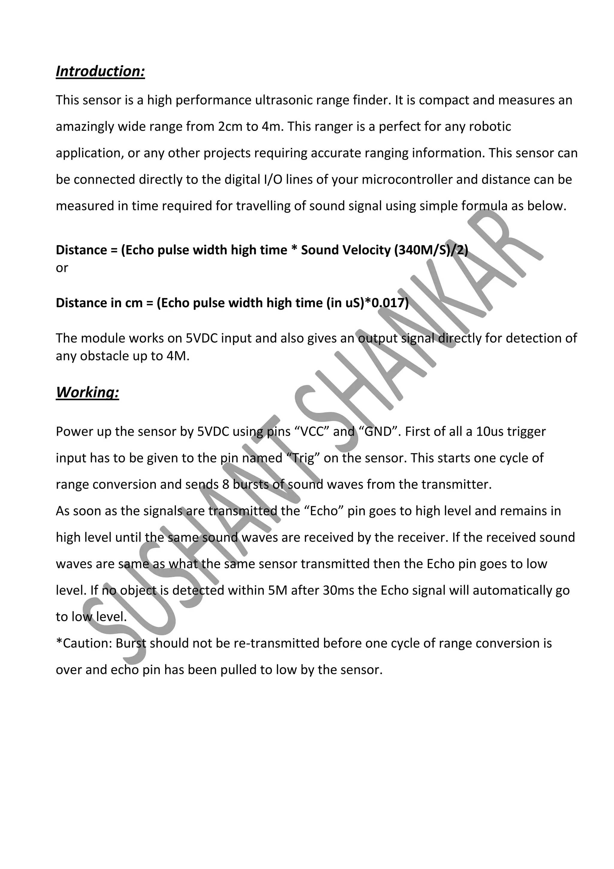 Introduction:
This sensor is a high performance ultrasonic range finder. It is compact and measures an
amazingly wide range from 2cm to 4m. This ranger is a perfect for any robotic
application, or any other projects requiring accurate ranging information. This sensor can
be connected directly to the digital I/O lines of your microcontroller and distance can be
measured in time required for travelling of sound signal using simple formula as below.
Distance = (Echo pulse width high time * Sound Velocity (340M/S)/2)
or
Distance in cm = (Echo pulse width high time (in uS)*0.017)
The module works on 5VDC input and also gives an output signal directly for detection of
any obstacle up to 4M.

Working:
Power up the sensor by 5VDC using pins “VCC” and “GND”. First of all a 10us trigger
input has to be given to the pin named “Trig” on the sensor. This starts one cycle of
range conversion and sends 8 bursts of sound waves from the transmitter.
As soon as the signals are transmitted the “Echo” pin goes to high level and remains in
high level until the same sound waves are received by the receiver. If the received sound
waves are same as what the same sensor transmitted then the Echo pin goes to low
level. If no object is detected within 5M after 30ms the Echo signal will automatically go
to low level.
*Caution: Burst should not be re-transmitted before one cycle of range conversion is
over and echo pin has been pulled to low by the sensor.

 