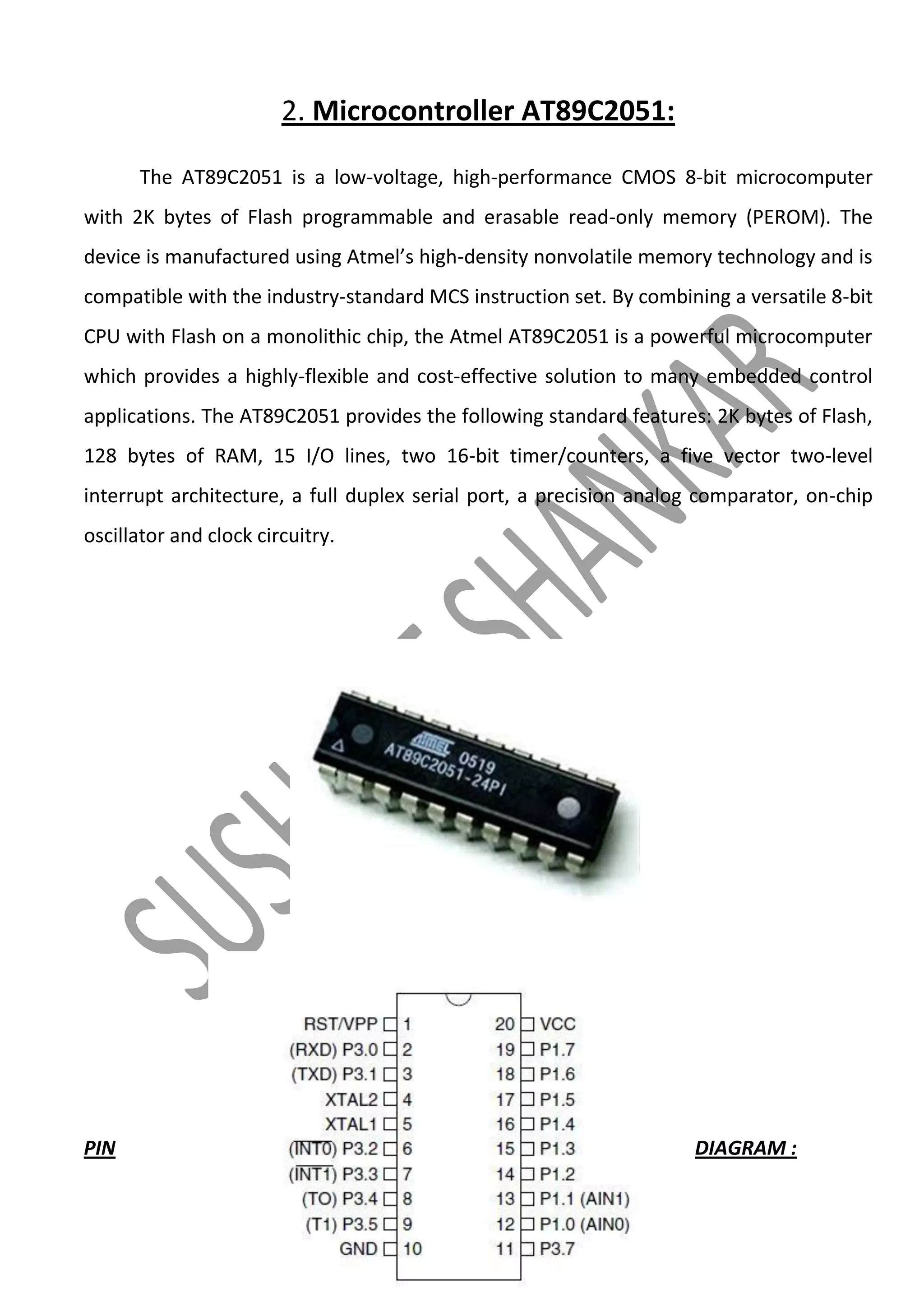2. Microcontroller AT89C2051:
The AT89C2051 is a low-voltage, high-performance CMOS 8-bit microcomputer
with 2K bytes of Flash programmable and erasable read-only memory (PEROM). The
device is manufactured using Atmel’s high-density nonvolatile memory technology and is
compatible with the industry-standard MCS instruction set. By combining a versatile 8-bit
CPU with Flash on a monolithic chip, the Atmel AT89C2051 is a powerful microcomputer
which provides a highly-flexible and cost-effective solution to many embedded control
applications. The AT89C2051 provides the following standard features: 2K bytes of Flash,
128 bytes of RAM, 15 I/O lines, two 16-bit timer/counters, a five vector two-level
interrupt architecture, a full duplex serial port, a precision analog comparator, on-chip
oscillator and clock circuitry.

PIN

DIAGRAM :

 