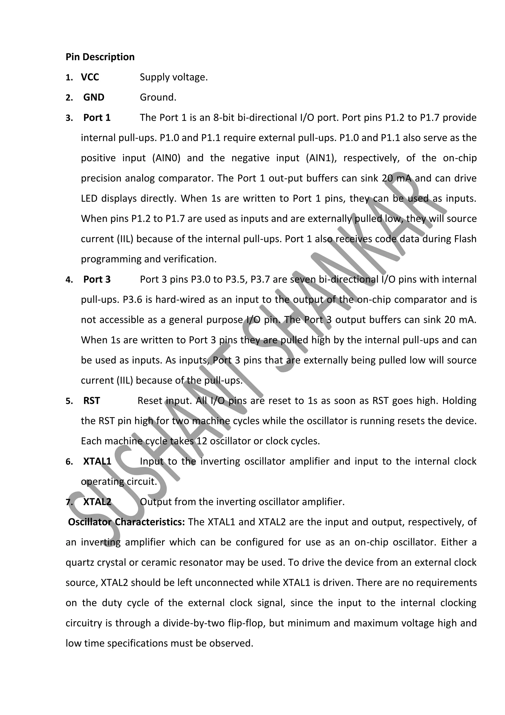 Pin Description
1. VCC

Supply voltage.

2.

GND

Ground.

3.

Port 1

The Port 1 is an 8-bit bi-directional I/O port. Port pins P1.2 to P1.7 provide

internal pull-ups. P1.0 and P1.1 require external pull-ups. P1.0 and P1.1 also serve as the
positive input (AIN0) and the negative input (AIN1), respectively, of the on-chip
precision analog comparator. The Port 1 out-put buffers can sink 20 mA and can drive
LED displays directly. When 1s are written to Port 1 pins, they can be used as inputs.
When pins P1.2 to P1.7 are used as inputs and are externally pulled low, they will source
current (IIL) because of the internal pull-ups. Port 1 also receives code data during Flash
programming and verification.
4.

Port 3

Port 3 pins P3.0 to P3.5, P3.7 are seven bi-directional I/O pins with internal

pull-ups. P3.6 is hard-wired as an input to the output of the on-chip comparator and is
not accessible as a general purpose I/O pin. The Port 3 output buffers can sink 20 mA.
When 1s are written to Port 3 pins they are pulled high by the internal pull-ups and can
be used as inputs. As inputs, Port 3 pins that are externally being pulled low will source
current (IIL) because of the pull-ups.
5.

RST

Reset input. All I/O pins are reset to 1s as soon as RST goes high. Holding

the RST pin high for two machine cycles while the oscillator is running resets the device.
Each machine cycle takes 12 oscillator or clock cycles.
6.

XTAL1

Input to the inverting oscillator amplifier and input to the internal clock

operating circuit.
7.

XTAL2

Output from the inverting oscillator amplifier.

Oscillator Characteristics: The XTAL1 and XTAL2 are the input and output, respectively, of
an inverting amplifier which can be configured for use as an on-chip oscillator. Either a
quartz crystal or ceramic resonator may be used. To drive the device from an external clock
source, XTAL2 should be left unconnected while XTAL1 is driven. There are no requirements
on the duty cycle of the external clock signal, since the input to the internal clocking
circuitry is through a divide-by-two flip-flop, but minimum and maximum voltage high and
low time specifications must be observed.

 