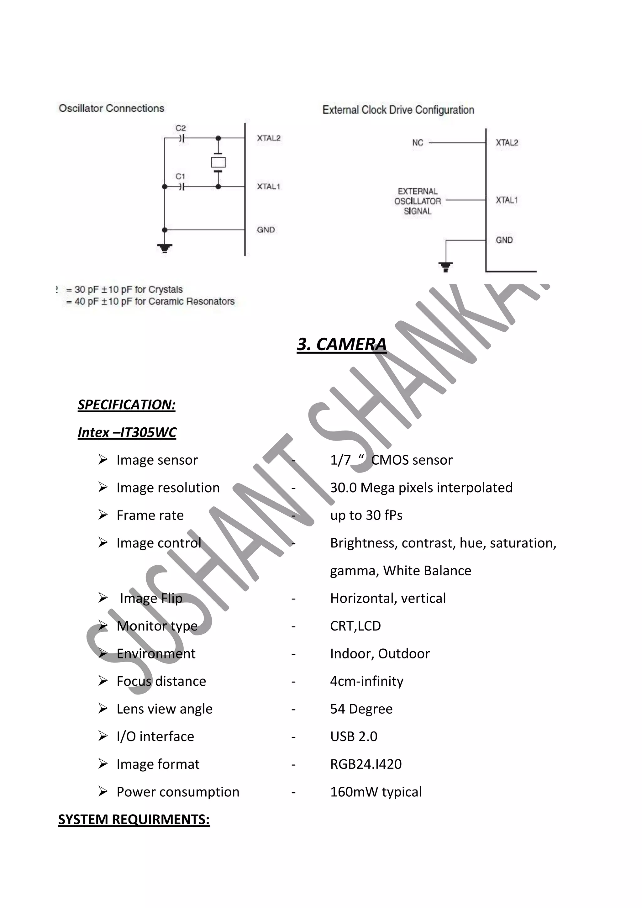 3. CAMERA
SPECIFICATION:
Intex –IT305WC
 Image sensor

-

1/7 “ CMOS sensor

 Image resolution

-

30.0 Mega pixels interpolated

 Frame rate

-

up to 30 fPs

 Image control

-

Brightness, contrast, hue, saturation,
gamma, White Balance

 Image Flip

-

Horizontal, vertical

 Monitor type

-

CRT,LCD

 Environment

-

Indoor, Outdoor

 Focus distance

-

4cm-infinity

 Lens view angle

-

54 Degree

 I/O interface

-

USB 2.0

 Image format

-

RGB24.I420

 Power consumption

-

160mW typical

SYSTEM REQUIRMENTS:

 