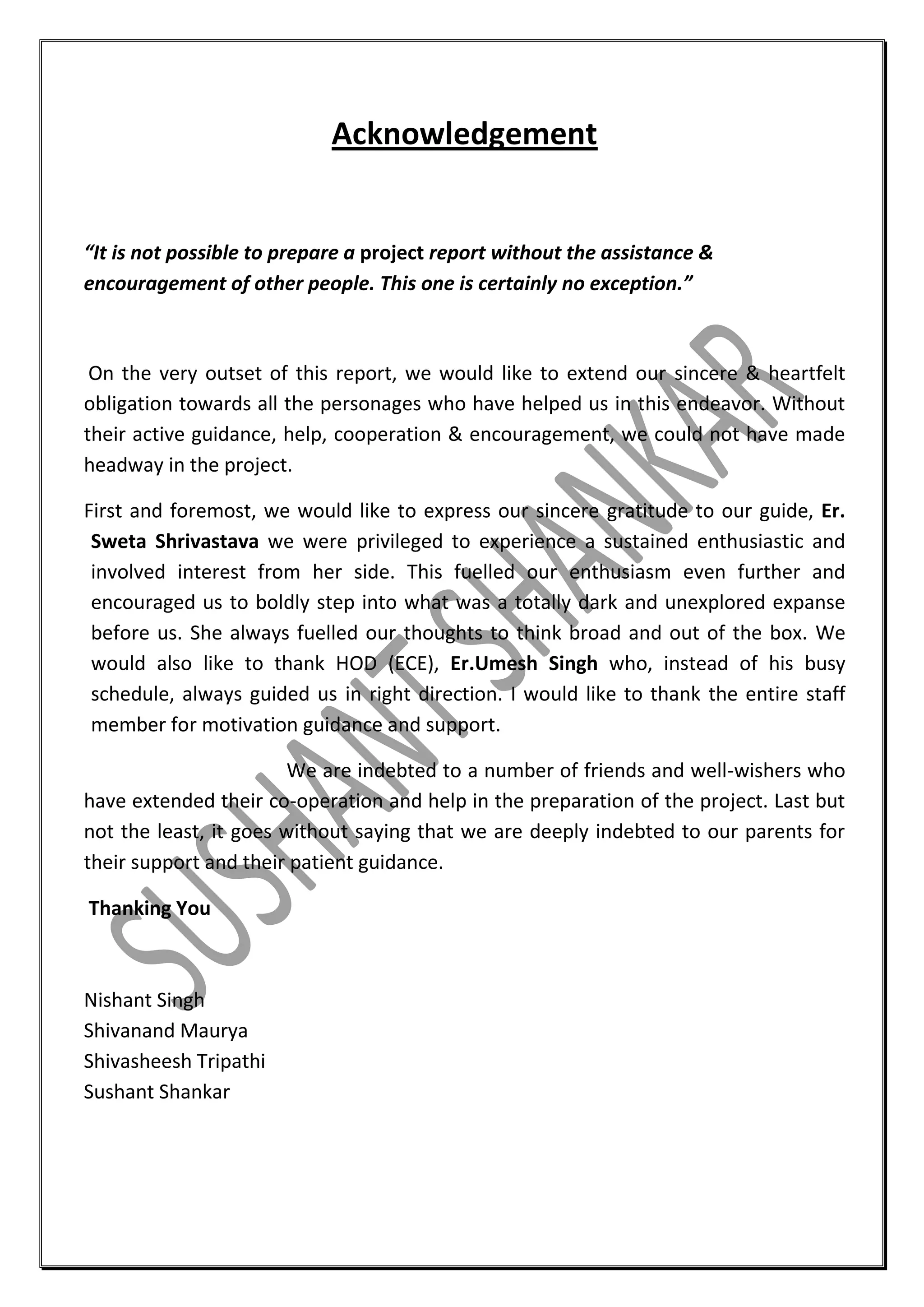 Acknowledgement

“It is not possible to prepare a project report without the assistance &
encouragement of other people. This one is certainly no exception.”

On the very outset of this report, we would like to extend our sincere & heartfelt
obligation towards all the personages who have helped us in this endeavor. Without
their active guidance, help, cooperation & encouragement, we could not have made
headway in the project.
First and foremost, we would like to express our sincere gratitude to our guide, Er.
Sweta Shrivastava we were privileged to experience a sustained enthusiastic and
involved interest from her side. This fuelled our enthusiasm even further and
encouraged us to boldly step into what was a totally dark and unexplored expanse
before us. She always fuelled our thoughts to think broad and out of the box. We
would also like to thank HOD (ECE), Er.Umesh Singh who, instead of his busy
schedule, always guided us in right direction. I would like to thank the entire staff
member for motivation guidance and support.
We are indebted to a number of friends and well-wishers who
have extended their co-operation and help in the preparation of the project. Last but
not the least, it goes without saying that we are deeply indebted to our parents for
their support and their patient guidance.
Thanking You

Nishant Singh
Shivanand Maurya
Shivasheesh Tripathi
Sushant Shankar

 