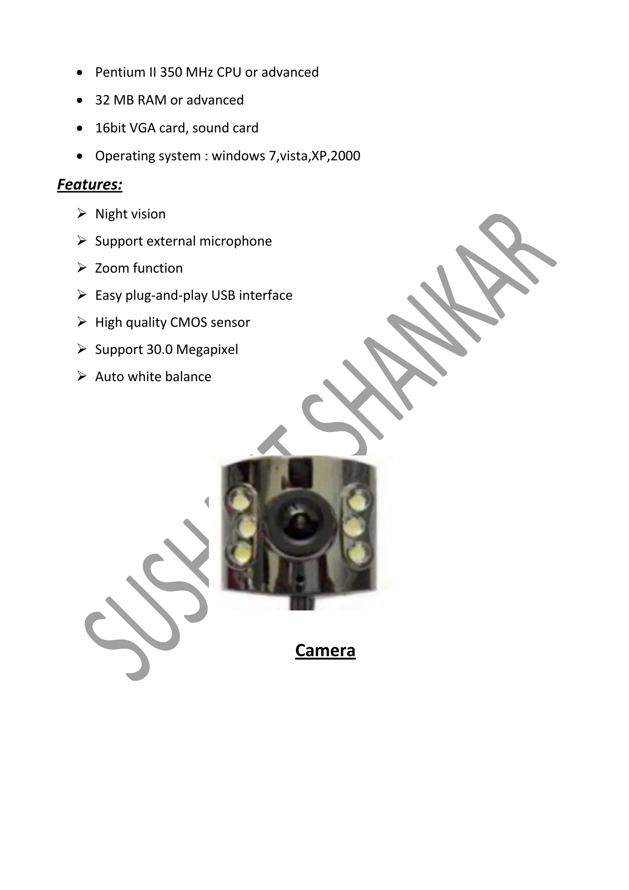  Pentium II 350 MHz CPU or advanced
 32 MB RAM or advanced
 16bit VGA card, sound card
 Operating system : windows 7,vista,XP,2000

Features:
 Night vision
 Support external microphone
 Zoom function
 Easy plug-and-play USB interface
 High quality CMOS sensor
 Support 30.0 Megapixel
 Auto white balance

Camera

 