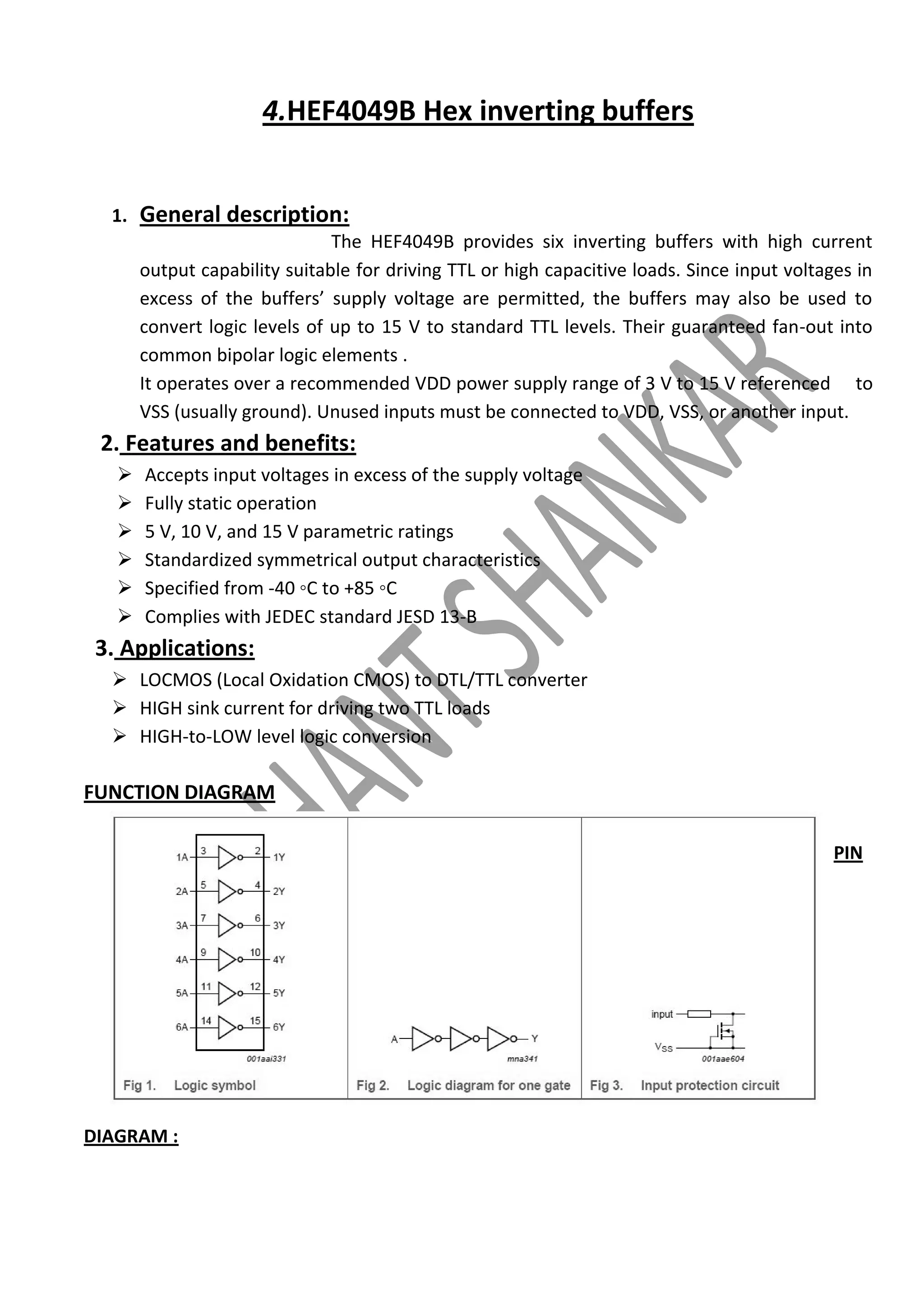 4.HEF4049B Hex inverting buffers

1.

General description:
The HEF4049B provides six inverting buffers with high current
output capability suitable for driving TTL or high capacitive loads. Since input voltages in
excess of the buffers’ supply voltage are permitted, the buffers may also be used to
convert logic levels of up to 15 V to standard TTL levels. Their guaranteed fan-out into
common bipolar logic elements .
It operates over a recommended VDD power supply range of 3 V to 15 V referenced to
VSS (usually ground). Unused inputs must be connected to VDD, VSS, or another input.

2. Features and benefits:







Accepts input voltages in excess of the supply voltage
Fully static operation
5 V, 10 V, and 15 V parametric ratings
Standardized symmetrical output characteristics
Specified from -40 ◦C to +85 ◦C
Complies with JEDEC standard JESD 13-B

3. Applications:
 LOCMOS (Local Oxidation CMOS) to DTL/TTL converter
 HIGH sink current for driving two TTL loads
 HIGH-to-LOW level logic conversion

FUNCTION DIAGRAM
PIN

DIAGRAM :

 