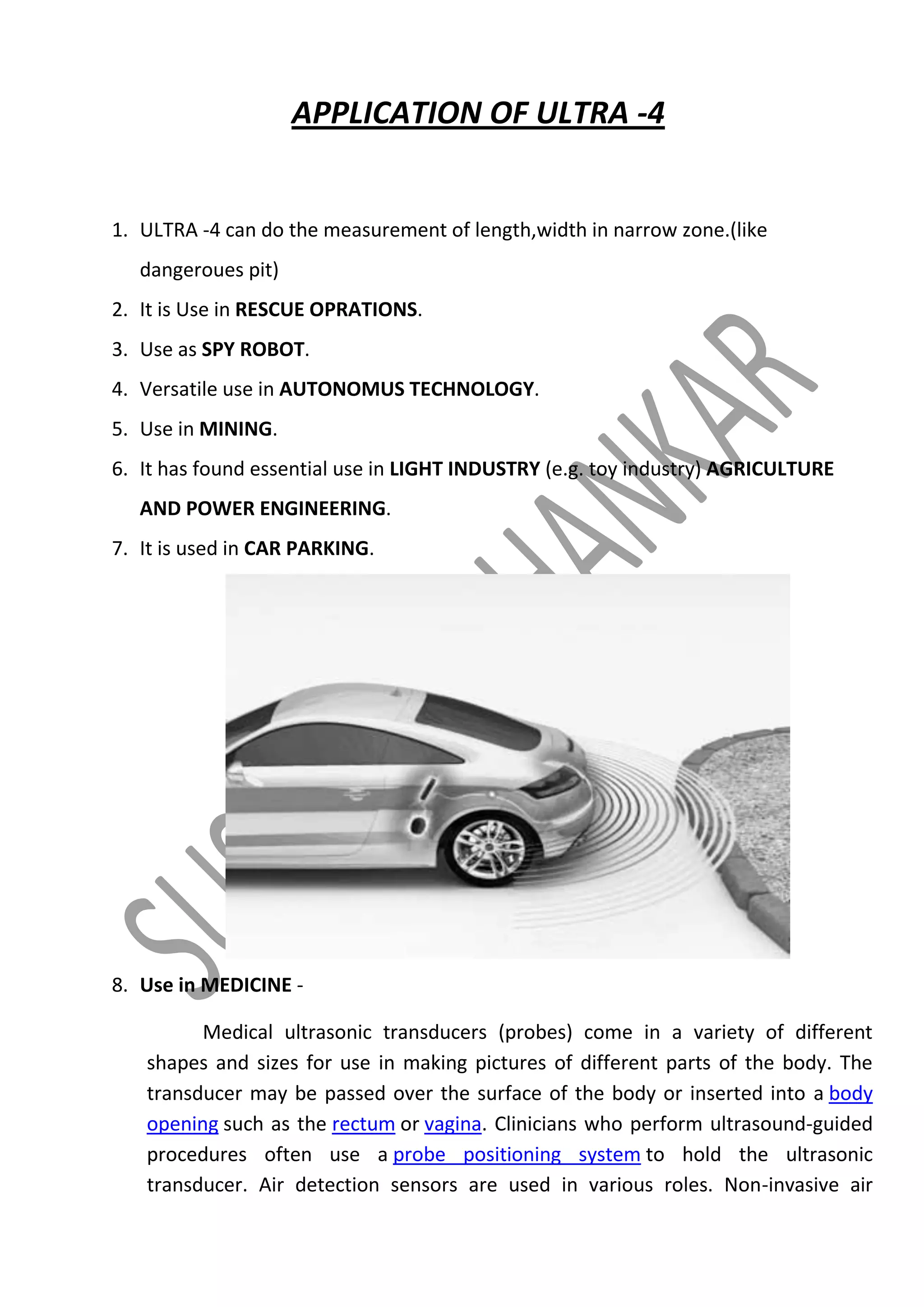 APPLICATION OF ULTRA -4

1. ULTRA -4 can do the measurement of length,width in narrow zone.(like
dangeroues pit)
2. It is Use in RESCUE OPRATIONS.
3. Use as SPY ROBOT.
4. Versatile use in AUTONOMUS TECHNOLOGY.
5. Use in MINING.
6. It has found essential use in LIGHT INDUSTRY (e.g. toy industry) AGRICULTURE
AND POWER ENGINEERING.
7. It is used in CAR PARKING.

8. Use in MEDICINE Medical ultrasonic transducers (probes) come in a variety of different
shapes and sizes for use in making pictures of different parts of the body. The
transducer may be passed over the surface of the body or inserted into a body
opening such as the rectum or vagina. Clinicians who perform ultrasound-guided
procedures often use a probe positioning system to hold the ultrasonic
transducer. Air detection sensors are used in various roles. Non-invasive air

 