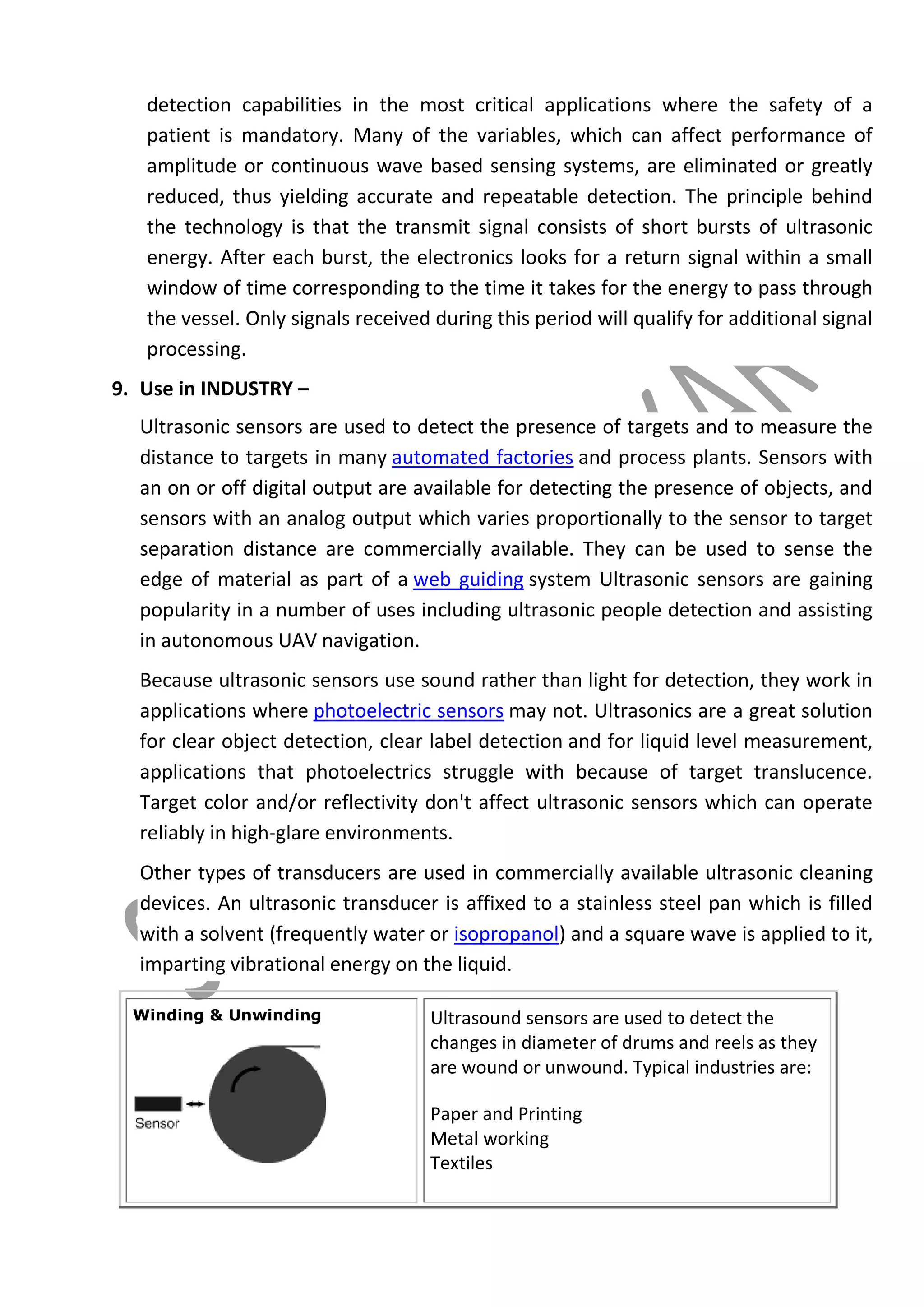 detection capabilities in the most critical applications where the safety of a
patient is mandatory. Many of the variables, which can affect performance of
amplitude or continuous wave based sensing systems, are eliminated or greatly
reduced, thus yielding accurate and repeatable detection. The principle behind
the technology is that the transmit signal consists of short bursts of ultrasonic
energy. After each burst, the electronics looks for a return signal within a small
window of time corresponding to the time it takes for the energy to pass through
the vessel. Only signals received during this period will qualify for additional signal
processing.
9. Use in INDUSTRY –
Ultrasonic sensors are used to detect the presence of targets and to measure the
distance to targets in many automated factories and process plants. Sensors with
an on or off digital output are available for detecting the presence of objects, and
sensors with an analog output which varies proportionally to the sensor to target
separation distance are commercially available. They can be used to sense the
edge of material as part of a web guiding system Ultrasonic sensors are gaining
popularity in a number of uses including ultrasonic people detection and assisting
in autonomous UAV navigation.
Because ultrasonic sensors use sound rather than light for detection, they work in
applications where photoelectric sensors may not. Ultrasonics are a great solution
for clear object detection, clear label detection and for liquid level measurement,
applications that photoelectrics struggle with because of target translucence.
Target color and/or reflectivity don't affect ultrasonic sensors which can operate
reliably in high-glare environments.
Other types of transducers are used in commercially available ultrasonic cleaning
devices. An ultrasonic transducer is affixed to a stainless steel pan which is filled
with a solvent (frequently water or isopropanol) and a square wave is applied to it,
imparting vibrational energy on the liquid.
Winding & Unwinding

Ultrasound sensors are used to detect the
changes in diameter of drums and reels as they
are wound or unwound. Typical industries are:




Paper and Printing
Metal working
Textiles

 