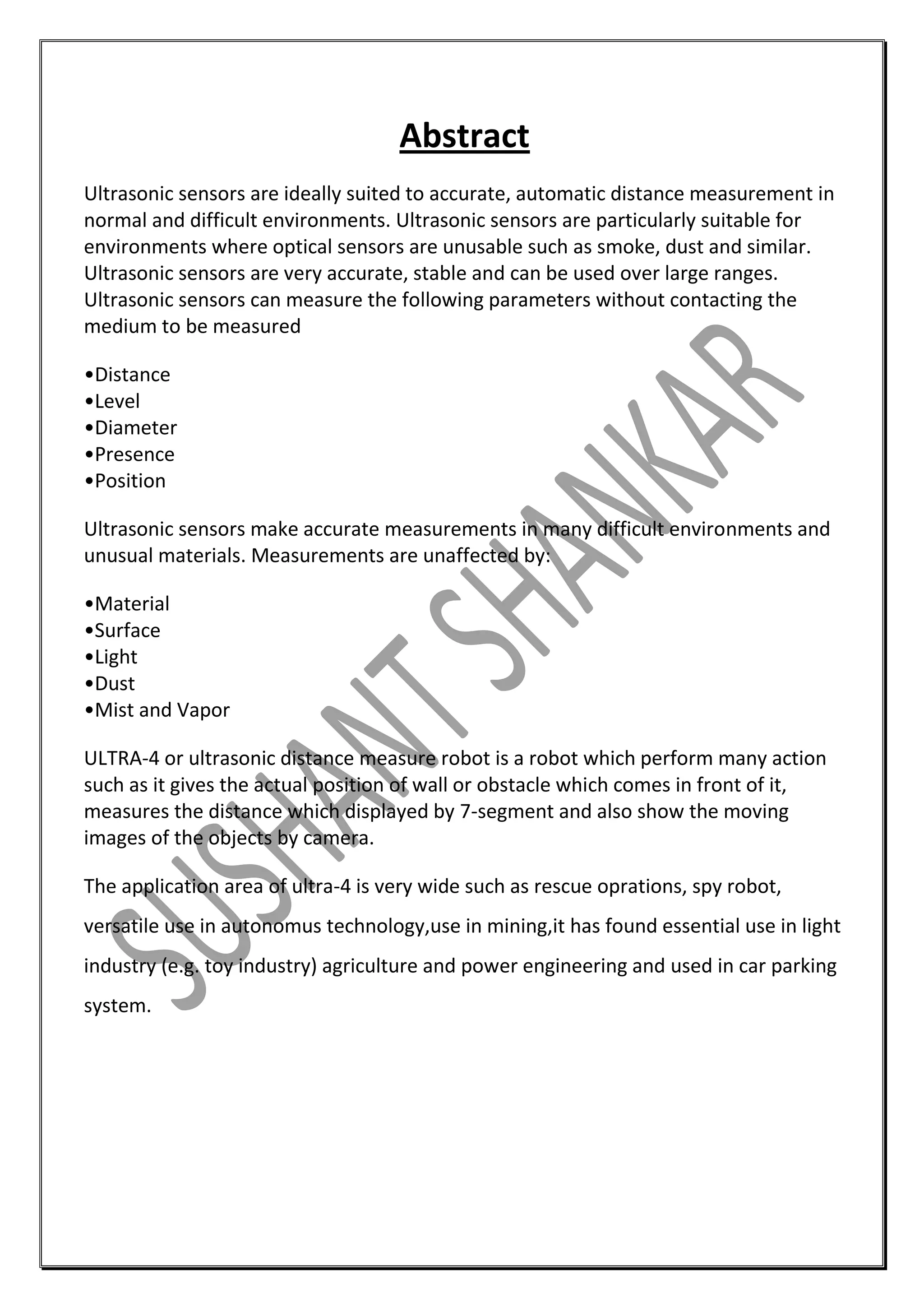 Abstract
Ultrasonic sensors are ideally suited to accurate, automatic distance measurement in
normal and difficult environments. Ultrasonic sensors are particularly suitable for
environments where optical sensors are unusable such as smoke, dust and similar.
Ultrasonic sensors are very accurate, stable and can be used over large ranges.
Ultrasonic sensors can measure the following parameters without contacting the
medium to be measured
•Distance
•Level
•Diameter
•Presence
•Position
Ultrasonic sensors make accurate measurements in many difficult environments and
unusual materials. Measurements are unaffected by:
•Material
•Surface
•Light
•Dust
•Mist and Vapor
ULTRA-4 or ultrasonic distance measure robot is a robot which perform many action
such as it gives the actual position of wall or obstacle which comes in front of it,
measures the distance which displayed by 7-segment and also show the moving
images of the objects by camera.
The application area of ultra-4 is very wide such as rescue oprations, spy robot,
versatile use in autonomus technology,use in mining,it has found essential use in light
industry (e.g. toy industry) agriculture and power engineering and used in car parking
system.

 