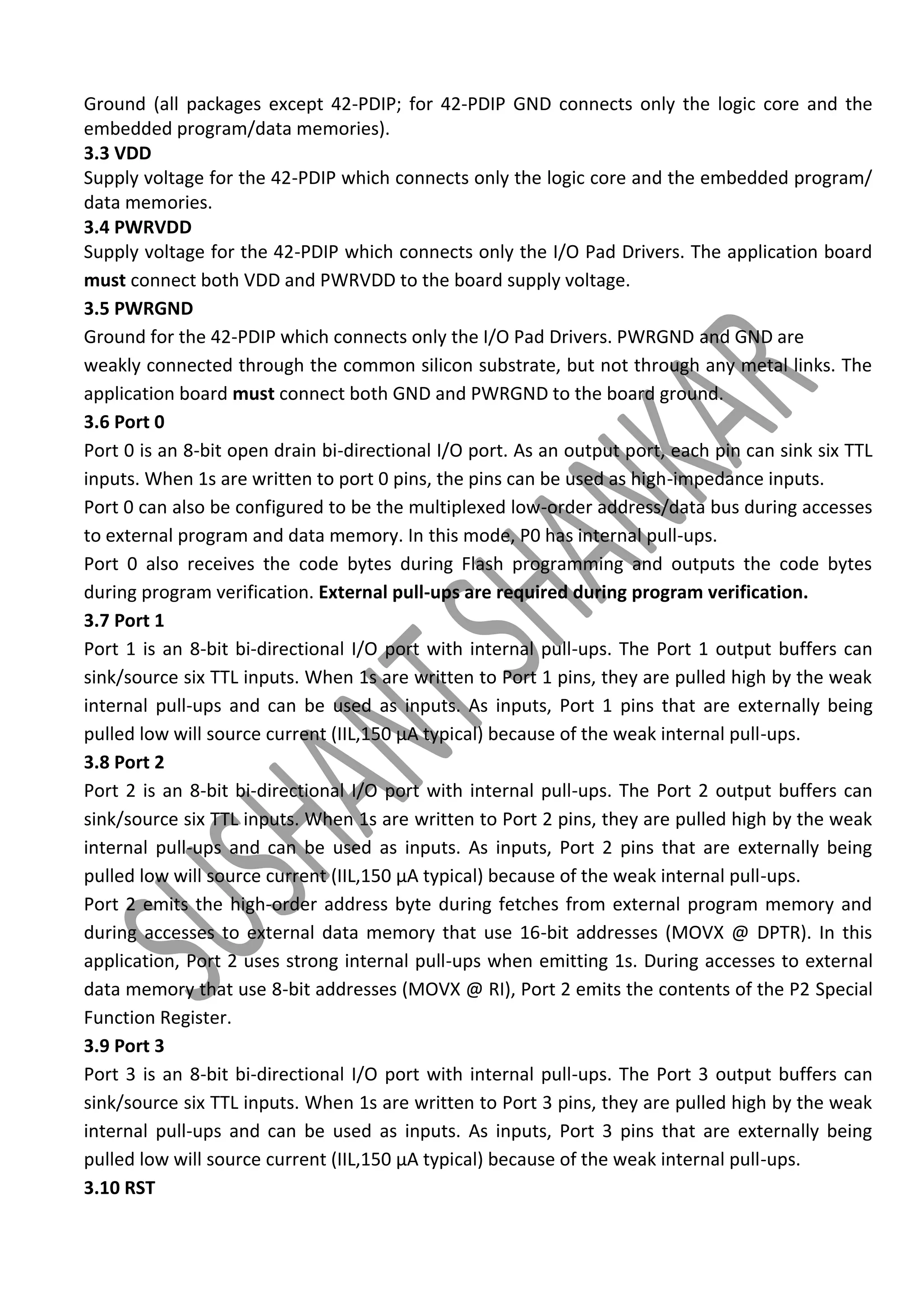 Ground (all packages except 42-PDIP; for 42-PDIP GND connects only the logic core and the
embedded program/data memories).
3.3 VDD
Supply voltage for the 42-PDIP which connects only the logic core and the embedded program/
data memories.
3.4 PWRVDD
Supply voltage for the 42-PDIP which connects only the I/O Pad Drivers. The application board
must connect both VDD and PWRVDD to the board supply voltage.
3.5 PWRGND
Ground for the 42-PDIP which connects only the I/O Pad Drivers. PWRGND and GND are
weakly connected through the common silicon substrate, but not through any metal links. The
application board must connect both GND and PWRGND to the board ground.
3.6 Port 0
Port 0 is an 8-bit open drain bi-directional I/O port. As an output port, each pin can sink six TTL
inputs. When 1s are written to port 0 pins, the pins can be used as high-impedance inputs.
Port 0 can also be configured to be the multiplexed low-order address/data bus during accesses
to external program and data memory. In this mode, P0 has internal pull-ups.
Port 0 also receives the code bytes during Flash programming and outputs the code bytes
during program verification. External pull-ups are required during program verification.
3.7 Port 1
Port 1 is an 8-bit bi-directional I/O port with internal pull-ups. The Port 1 output buffers can
sink/source six TTL inputs. When 1s are written to Port 1 pins, they are pulled high by the weak
internal pull-ups and can be used as inputs. As inputs, Port 1 pins that are externally being
pulled low will source current (IIL,150 μA typical) because of the weak internal pull-ups.
3.8 Port 2
Port 2 is an 8-bit bi-directional I/O port with internal pull-ups. The Port 2 output buffers can
sink/source six TTL inputs. When 1s are written to Port 2 pins, they are pulled high by the weak
internal pull-ups and can be used as inputs. As inputs, Port 2 pins that are externally being
pulled low will source current (IIL,150 μA typical) because of the weak internal pull-ups.
Port 2 emits the high-order address byte during fetches from external program memory and
during accesses to external data memory that use 16-bit addresses (MOVX @ DPTR). In this
application, Port 2 uses strong internal pull-ups when emitting 1s. During accesses to external
data memory that use 8-bit addresses (MOVX @ RI), Port 2 emits the contents of the P2 Special
Function Register.
3.9 Port 3
Port 3 is an 8-bit bi-directional I/O port with internal pull-ups. The Port 3 output buffers can
sink/source six TTL inputs. When 1s are written to Port 3 pins, they are pulled high by the weak
internal pull-ups and can be used as inputs. As inputs, Port 3 pins that are externally being
pulled low will source current (IIL,150 μA typical) because of the weak internal pull-ups.
3.10 RST

 