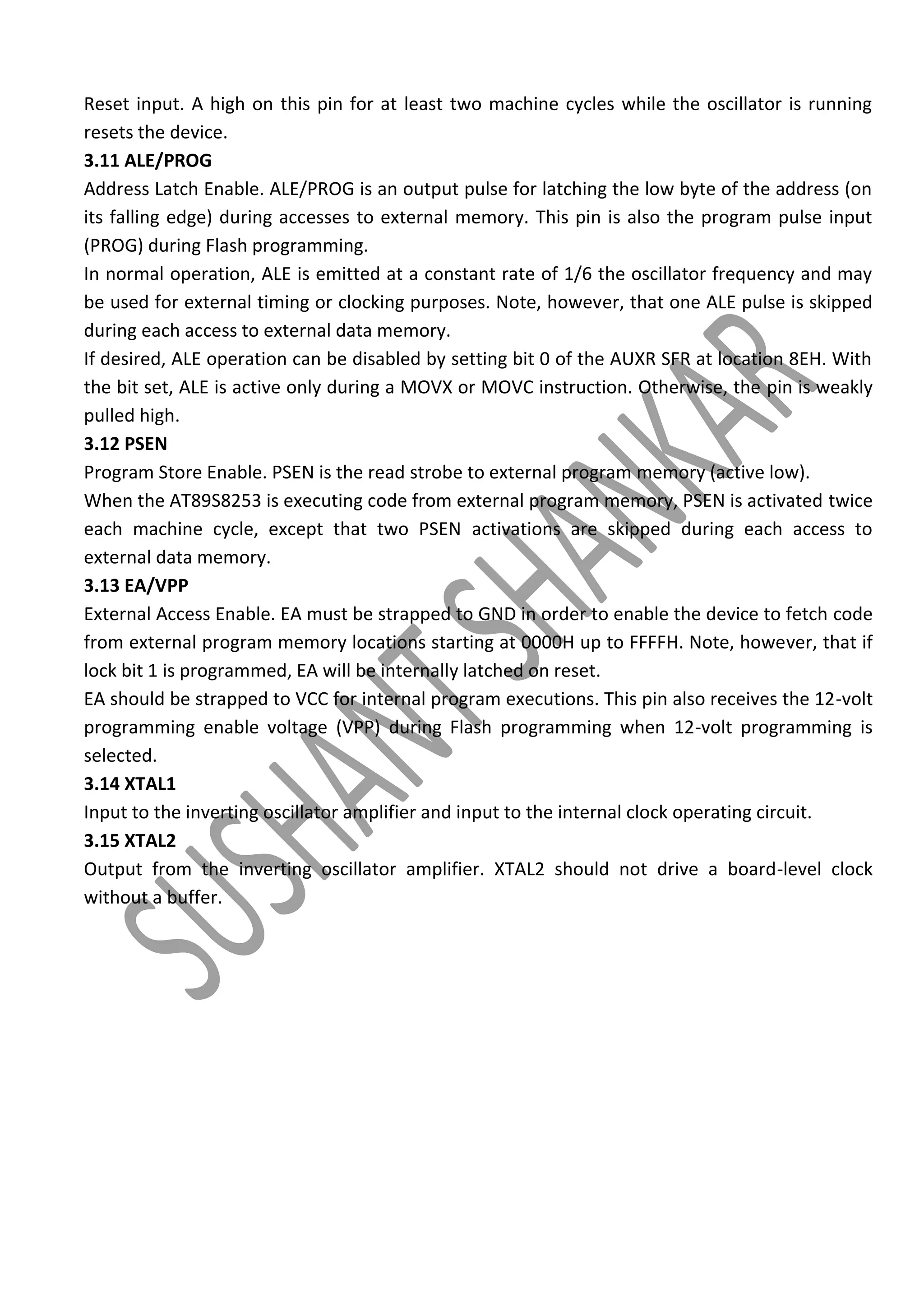 Reset input. A high on this pin for at least two machine cycles while the oscillator is running
resets the device.
3.11 ALE/PROG
Address Latch Enable. ALE/PROG is an output pulse for latching the low byte of the address (on
its falling edge) during accesses to external memory. This pin is also the program pulse input
(PROG) during Flash programming.
In normal operation, ALE is emitted at a constant rate of 1/6 the oscillator frequency and may
be used for external timing or clocking purposes. Note, however, that one ALE pulse is skipped
during each access to external data memory.
If desired, ALE operation can be disabled by setting bit 0 of the AUXR SFR at location 8EH. With
the bit set, ALE is active only during a MOVX or MOVC instruction. Otherwise, the pin is weakly
pulled high.
3.12 PSEN
Program Store Enable. PSEN is the read strobe to external program memory (active low).
When the AT89S8253 is executing code from external program memory, PSEN is activated twice
each machine cycle, except that two PSEN activations are skipped during each access to
external data memory.
3.13 EA/VPP
External Access Enable. EA must be strapped to GND in order to enable the device to fetch code
from external program memory locations starting at 0000H up to FFFFH. Note, however, that if
lock bit 1 is programmed, EA will be internally latched on reset.
EA should be strapped to VCC for internal program executions. This pin also receives the 12-volt
programming enable voltage (VPP) during Flash programming when 12-volt programming is
selected.
3.14 XTAL1
Input to the inverting oscillator amplifier and input to the internal clock operating circuit.
3.15 XTAL2
Output from the inverting oscillator amplifier. XTAL2 should not drive a board-level clock
without a buffer.

 