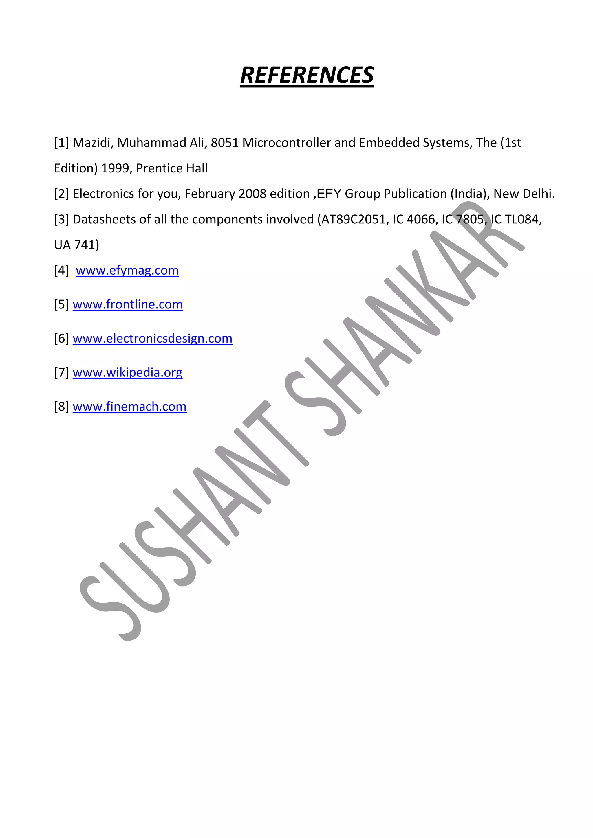 REFERENCES
[1] Mazidi, Muhammad Ali, 8051 Microcontroller and Embedded Systems, The (1st
Edition) 1999, Prentice Hall
[2] Electronics for you, February 2008 edition ,EFY Group Publication (India), New Delhi.
[3] Datasheets of all the components involved (AT89C2051, IC 4066, IC 7805, IC TL084,
UA 741)
[4] www.efymag.com
[5] www.frontline.com
[6] www.electronicsdesign.com
[7] www.wikipedia.org
[8] www.finemach.com

 