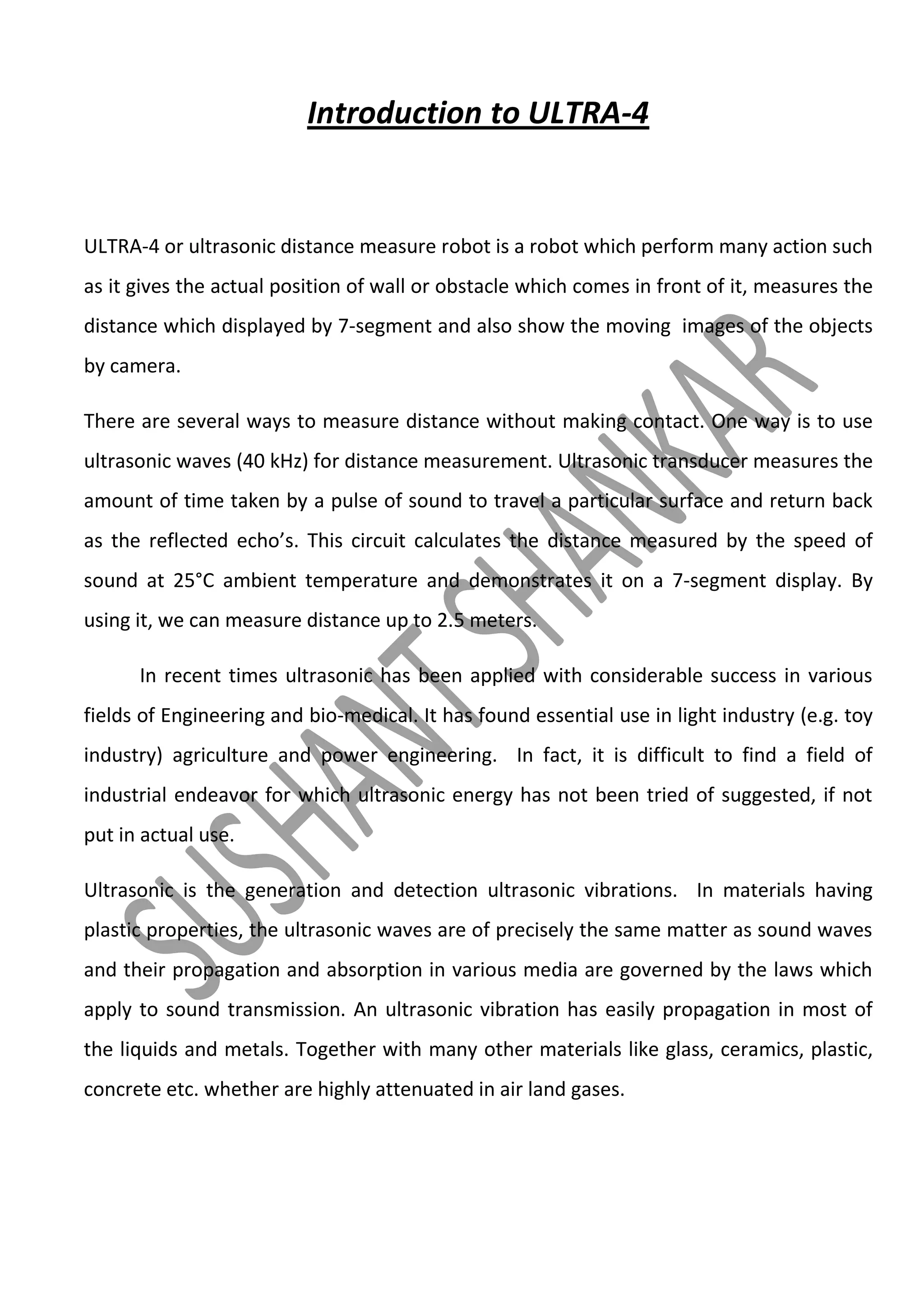Introduction to ULTRA-4

ULTRA-4 or ultrasonic distance measure robot is a robot which perform many action such
as it gives the actual position of wall or obstacle which comes in front of it, measures the
distance which displayed by 7-segment and also show the moving images of the objects
by camera.
There are several ways to measure distance without making contact. One way is to use
ultrasonic waves (40 kHz) for distance measurement. Ultrasonic transducer measures the
amount of time taken by a pulse of sound to travel a particular surface and return back
as the reflected echo’s. This circuit calculates the distance measured by the speed of
sound at 25°C ambient temperature and demonstrates it on a 7-segment display. By
using it, we can measure distance up to 2.5 meters.
In recent times ultrasonic has been applied with considerable success in various
fields of Engineering and bio-medical. It has found essential use in light industry (e.g. toy
industry) agriculture and power engineering. In fact, it is difficult to find a field of
industrial endeavor for which ultrasonic energy has not been tried of suggested, if not
put in actual use.
Ultrasonic is the generation and detection ultrasonic vibrations. In materials having
plastic properties, the ultrasonic waves are of precisely the same matter as sound waves
and their propagation and absorption in various media are governed by the laws which
apply to sound transmission. An ultrasonic vibration has easily propagation in most of
the liquids and metals. Together with many other materials like glass, ceramics, plastic,
concrete etc. whether are highly attenuated in air land gases.

 
