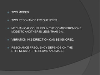    TWO MODES.

   TWO RESONANCE FREQUENCIES.

   MECHANICAL COUPLING IN THE COMBS FROM ONE
    MODE TO ANOTHER IS LESS THAN 2%.

   VIBRATION IN Z-DIRECTION CAN BE IGNORED.

   RESONANCE FREQUENCY DEPENDS ON THE
    STIFFNESS OF THE BEAMS AND MASS,
 