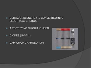    ULTRASONIC ENERGY IS CONVERTED INTO
    ELECTRICAL ENERGY.

   A RECTIFYING CIRCUIT IS USED.

   DIODES (1N5711).

   CAPACITOR CHARGED(1µF).
 
