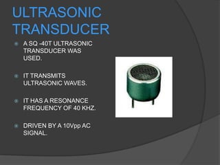 ULTRASONIC
TRANSDUCER
   A SQ -40T ULTRASONIC
    TRANSDUCER WAS
    USED.

   IT TRANSMITS
    ULTRASONIC WAVES.

   IT HAS A RESONANCE
    FREQUENCY OF 40 KHZ.

   DRIVEN BY A 10Vpp AC
    SIGNAL.
 