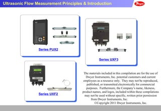 Ultrasonic Flow Measurement Principles & Introduction




                 Series PUX2


                                                   Series UXF3



                                       The materials included in this compilation are for the use of
                                         Dwyer Instruments, Inc. potential customers and current
                                       employees as a resource only. They may not be reproduced,
                                         published, or transmitted electronically for commercial
                                         purposes. Furthermore, the Company’s name, likeness,
                                      product names, and logos, included within these compilations
                 Series UXF2            may not be used without specific, written prior permission
                                            from Dwyer Instruments, Inc.
                                               ©Copyright 2011 Dwyer Instruments, Inc.
 
