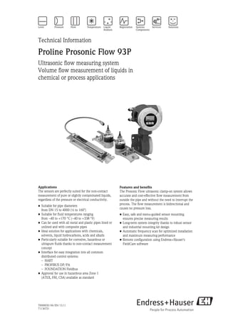 TI00083D/06/EN/13.11
71136721
Technical Information
Proline Prosonic Flow 93P
Ultrasonic flow measuring system
Volume flow measurement of liquids in
chemical or process applications
Applications
The sensors are perfectly suited for the non-contact
measurement of pure or slightly contaminated liquids,
regardless of the pressure or electrical conductivity.
• Suitable for pipe diameters
from DN 15 to 4000 (½ to 160")
• Suitable for fluid temperatures ranging
from –40 to +170 °C (–40 to +338 °F)
• Can be used with all metal and plastic pipes lined or
unlined and with composite pipes
• Ideal solution for applications with chemicals,
solvents, liquid hydrocarbons, acids and alkalis
• Particularly suitable for corrosive, hazardous or
ultrapure fluids thanks to non-contact measurement
concept
• Interface for easy integration into all common
distributed control systems:
– HART
– PROFIBUS DP/PA
– FOUNDATION Fieldbus
• Approval for use in hazardous area Zone 1
(ATEX, FM, CSA) available as standard
Features and benefits
The Prosonic Flow ultrasonic clamp-on system allows
accurate and cost-effective flow measurement from
outside the pipe and without the need to interrupt the
process. The flow measurement is bidirectional and
causes no pressure loss.
• Easy, safe and menu-guided sensor mounting
ensures precise measuring results
• Long-term system integrity thanks to robust sensor
and industrial mounting kit design
• Automatic frequency scan for optimized installation
and maximum measuring performance
• Remote configuration using Endress+Hauser's
FieldCare software
 