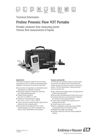 TI00085D/06/EN/13.11
71136634
Technical Information
Proline Prosonic Flow 93T Portable
Portable ultrasonic flow measuring system
Volume flow measurement of liquids
Applications
The sensors are perfectly suited for the non-contact
measurement of pure or slightly contaminated liquids,
regardless of the pressure or electrical conductivity.
• Ideal solution for temporary use everywhere precise
measurement or verification is required
• Particularly suitable for retrofitting, monitoring
and verifying measuring points
• Suitable for pipe diameters
from DN 15 to 4000 (½ to 160")
• Suitable for fluid temperatures ranging
from –40 to +170 °C (–40 to +338 °F)
• Can be used with all metal and plastic pipes lined or
unlined and with composite pipes
• Ideal solution for all applications with sound-
conducting liquids, e.g. water, wastewater, oils,
solvents, acids, hydrocarbons and chemicals
Features and benefits
The Prosonic Flow ultrasonic clamp-on system allows
accurate and cost-effective flow measurement from
outside the pipe and without the need to interrupt the
process. The flow measurement is bidirectional and
causes no pressure loss.
• Easy, safe and menu-guided sensor mounting ensures
precise measuring results
• Easy and safe commissioning via Quick Setup menus
• Automatic frequency scan for optimized installation
and maximum measuring performance
• Current input for parallel data acquisition or for
verifying other devices
• Current output active or passive
• Remote configuration and measured value display
using Endress+Hauser's FieldCare software
• Integrated data logger/site manager
• Easy data transfer via USB stick without additional
software
 