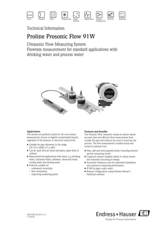 TI00105D/06/EN/13.11
71136725
Technical Information
Proline Prosonic Flow 91W
Ultrasonic Flow Measuring System
Flowrate measurement for standard applications with
drinking water and process water
Applications
The sensors are perfectly suited for the non-contact
measurement of pure or slightly contaminated liquids,
regardless of the pressure or electrical conductivity.
• Suitable for pipe diameters in the range
DN 15 to 2000 (½" to 80")
• Can be used with all metal and plastic pipes lined or
unlined
• Ideal solution for applications with water, e.g. drinking
water, industrial water, saltwater, deionized water,
cooling water and heating water
• Perfectly suitable for
– subsequent mounting
– flow monitoring
– improving measuring points
Features and benefits
The Prosonic Flow ultrasonic clamp-on system allows
accurate and cost-effective flow measurement from
outside the pipe and without the need to interrupt the
process. The flow measurement is bidirectional and
causes no pressure loss.
• Easy, safe and menu-guided sensor mounting ensures
precise measuring results
• Long-term system integrity thanks to robust sensor
and industrial mounting kit design
• Automatic frequency scan for optimized installation
and maximum measuring performance
• IP 68 for pipes under water
• Remote configuration using Endress+Hauser's
FieldCare software
 