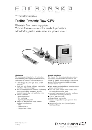 TI00084D/06/EN/13.11
71136723
Technical Information
Proline Prosonic Flow 93W
Ultrasonic flow measuring system
Volume flow measurement for standard applications
with drinking water, wastewater and process water
Applications
The sensors are perfectly suited for the non-contact
measurement of pure or slightly contaminated liquids,
regardless of the pressure or electrical conductivity.
• Suitable for pipe diameters up to DN 15 to 4000
(½ to 160")
• Can be used with all metal and plastic pipes lined or
unlined and with composite pipes
• Ideal solution for applications with water, e.g. drinking
water, industrial water, wastewater, saltwater,
deionized water, cooling water and heating water
• Perfectly suitable for
– retrofit measurement
– flow monitoring
– improving measuring points
• Interface for easy integration into all common
distributed control systems:
– HART
– PROFIBUS DP/PA
– FOUNDATION Fieldbus
Features and benefits
The Prosonic Flow ultrasonic clamp-on system allows
accurate and cost-effective flow measurement from
outside the pipe and without the need to interrupt the
process. The flow measurement is bidirectional and
causes no pressure loss.
• Easy, safe and menu-guided sensor mounting ensures
precise measuring results
• Long-term system integrity thanks to robust sensor
and industrial mounting kit design
• Automatic frequency scan for optimized installation
and maximum measuring performance
• IP 68 for pipes under water
• Also available as insert version
• Can also be supplied as two-path system for short
inlet runs
• Remote configuration using Endress+Hauser's
FieldCare software
 