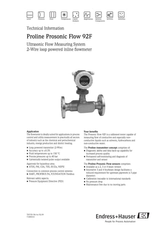 TI073D/06/en/02.09
71089433
Technical Information
Proline Prosonic Flow 92F
Ultrasonic Flow Measuring System
2-Wire loop powered inline flowmeter
Application
The flowmeter is ideally suited for applications in process
control and utility measurement in practically all sectors
of industry such as the chemical and petrochemical
industry, energy production and district heating.
• Loop powered transmitter (2-Wire)
• Accuracy up to ±0.3%
• Fluid temperatures up to 150 °C
• Process pressures up to 40 bar
• Galvanically isolated pulse output available
Approvals for hazardous area:
• ATEX, FM, CSA, TIIS, IECEx, NEPSI
Connection to common process control systems:
• HART, PROFIBUS PA, FOUNDATION Fieldbus
Relevant safety aspects:
• Pressure Equipment Directive (PED)
Your benefits
The Prosonic Flow 92F is a calibrated meter capable of
measuring flow of conductive and especially non-
conductive liquids such as solvents, hydrocarbons and
non-conductive water.
The Proline transmitter concept comprises of:
• Diagnostic ability and data back-up capability for
increased process quality
• Permanent self-monitoring and diagnosis of
transmitter and sensor
The Proline Prosonic Flow sensors comprises:
• Available as a 2, 3 or 4 beam version
• Innovative 3 and 4 fourbeam design facilitates a
reduced requirement for upstream pipework (≤ 5 pipe
diameter)
• Calibration traceable to international standards
• No pressure drop
• Maintenance free due to no moving parts
 