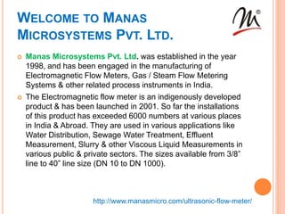 WELCOME TO MANAS
MICROSYSTEMS PVT. LTD.
 Manas Microsystems Pvt. Ltd. was established in the year
1998, and has been engaged in the manufacturing of
Electromagnetic Flow Meters, Gas / Steam Flow Metering
Systems & other related process instruments in India.
 The Electromagnetic flow meter is an indigenously developed
product & has been launched in 2001. So far the installations
of this product has exceeded 6000 numbers at various places
in India & Abroad. They are used in various applications like
Water Distribution, Sewage Water Treatment, Effluent
Measurement, Slurry & other Viscous Liquid Measurements in
various public & private sectors. The sizes available from 3/8”
line to 40” line size (DN 10 to DN 1000).
http://www.manasmicro.com/ultrasonic-flow-meter/
 