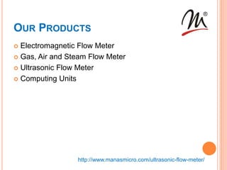 OUR PRODUCTS
 Electromagnetic Flow Meter
 Gas, Air and Steam Flow Meter
 Ultrasonic Flow Meter
 Computing Units
http://www.manasmicro.com/ultrasonic-flow-meter/
 