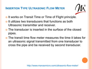 INSERTION TYPE ULTRASONIC FLOW METER
 It works on Transit Time or Time of Flight principle.
 It utilizes two transducers that functions as both
Ultrasonic transmitter and receiver.
 The transducer is inserted in the surface of the closed
pipes.
 The transit time flow meter measures the time it takes for
an ultrasonic signal transmitted from one transducer to
cross the pipe and be received by second transducer.
http://www.manasmicro.com/ultrasonic-flow-meter/
 