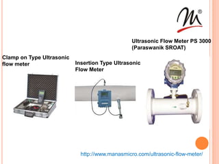 Clamp on Type Ultrasonic
flow meter Insertion Type Ultrasonic
Flow Meter
Ultrasonic Flow Meter PS 3000
(Paraswanik SROAT)
http://www.manasmicro.com/ultrasonic-flow-meter/
 