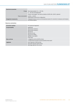 U l t r a s o n i c g a s f l o w m e a s u r i n g d e v i c e s | SIC K8018938/2016-06
Subject to change without notice
1 11 1
Gas flow meters FLOWSIC600-XT
Electrical connection
Voltage Electrically isolated: 12 ... 24 V DC,
6 ... 16 V DC intrinsically safe
PowerIn Technology™ with back-up battery (2,400 mAh, 10.8 V), optional
Power consumption 0.45 W ... 2.45 W
Depending on electronics configuration
Integrated components Integrated pressure sensor and temperature sensor for correction of pressure and tempera-
ture effects (option)
Volume correction
Correction method PTZ (optional integrated)
Compressibility SGERG-88
AGA 8 Gross method 1
AGA 8 Gross method 2
AGA NX-19
AGA NX-19 mod.
NX-19 mod. (GOST)
GERG91 mod. (GOST)
Fixed value
Data archives 1 diagostics archive (6,000 entries)
2 measurement periodic archives (6,000 entries each)
Logbooks Event log book (1,000 entries)
Parameter log book (250 entries)
Metrology log book (50 entries)
A
B
C
D
E
F
H
I
J
K
L
M
N
O
P
Q
R
S
T
 