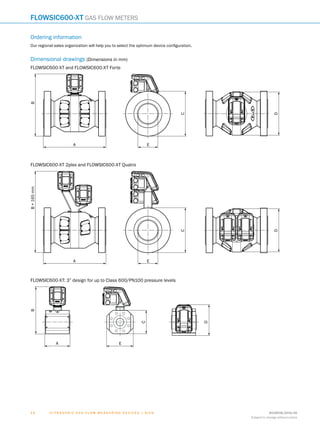 U l t r a s o n i c g a s f l o w m e a s u r i n g d e v i c e s | SIC K 8018938/2016-06
Subject to change without notice
1 4
FLOWSIC600-XT Gas flow meters
Ordering information
Our regional sales organization will help you to select the optimum device configuration.
Dimensional drawings (Dimensions in mm)
FLOWSIC600-XT and FLOWSIC600-XT Forte
A
B
C
D
EA
B
C
D
E
FLOWSIC600-XT 2plex and FLOWSIC600-XT Quatro
A
B
C
D
EA
B+165mm
C
D
E
FLOWSIC600-XT: 3” design for up to Class 600/PN100 pressure levels
A
B
C
D
EA
B
C
D
E
A
B
C
D
E
F
H
I
J
K
L
M
N
O
P
Q
R
S
T
 