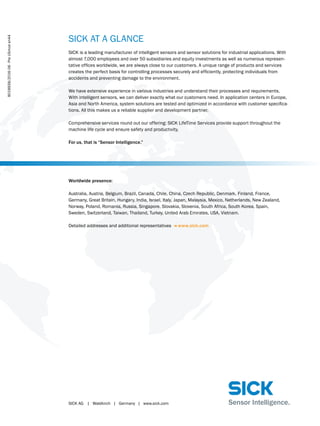 SICK AG	 |	 Waldkirch	 |	 Germany	 |	 www.sick.com
SICK AT A GLANCE
SICK is a leading manufacturer of intelligent sensors and sensor solutions for industrial applications. With
almost 7,000 employees and over 50 subsidiaries and equity investments as well as numerous represen-
tative offices worldwide, we are always close to our customers. A unique range of products and services
creates the perfect basis for controlling processes securely and efficiently, protecting individuals from
accidents and preventing damage to the environment.
We have extensive experience in various industries and understand their processes and requirements.
With intelligent sensors, we can deliver exactly what our customers need. In application centers in Europe,
Asia and North America, system solutions are tested and optimized in accordance with customer specifica-
tions. All this makes us a reliable supplier and development partner.
Comprehensive services round out our offering: SICK LifeTime Services provide support throughout the
machine life cycle and ensure safety and productivity.
For us, that is “Sensor Intelligence.”
Worldwide presence:
Australia, Austria, Belgium, Brazil, Canada, Chile, China, Czech Republic, Denmark, Finland, France,
Germany, Great Britain, Hungary, India, Israel, Italy, Japan, Malaysia, Mexico, Netherlands, New Zealand,
Norway, Poland, Romania, Russia, Singapore, Slovakia, Slovenia, South Africa, South Korea, Spain,
Sweden, Switzerland, Taiwan, Thailand, Turkey, United Arab Emirates, USA, Vietnam.
Detailed addresses and additional representatives - www.sick.com
8018938/2016-06∙PreUSmoden44
 