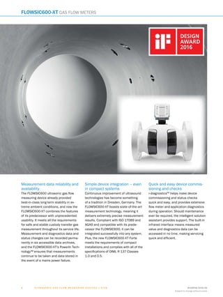 8018938/2016-06
Subject to change without notice
4 ﻿U l t r a s o n i c g a s f l o w m e a s u r i n g d e v i c e s | SIC K
Measurement data reliability and
availability
The FLOWSIC600 ultrasonic gas flow
measuring device already provided
best-in-class long-term stability in ex-
treme ambient conditions, and now the
FLOWSIC600-XT combines the features
of its predecessor with unprecedented
usability. It meets all the requirements
for safe and stable custody transfer gas
measurement throughout its service life.
Measurement and diagnostics data and
status changes can be recorded perma-
nently in six accessible data archives,
and the FLOWSIC600-XT’s PowerIn Tech-
nology™ ensures that measurements
continue to be taken and data stored in
the event of a mains power failure.
Simple device integration – even
in compact systems
Continuous improvement of ultrasound
technologies has become something
of a tradition in Dresden, Germany. The
FLOWSIC600-XT boasts state-of-the-art
measurement technology, meaning it
delivers extremely precise measurement
results. Compliant with ISO 17089 and
AGA9 and compatible with its prede-
cessor the FLOWSIC600, it can be
integrated successfully into any system.
Plus, the new FLOWSIC600-XT Forte
meets the requirements of compact
installations and complies with all of the
specifications of OIML R 137 Classes
1.0 and 0.5.
Quick and easy device commis-
sioning and checks
i-diagnosticsTM
helps make device
commissioning and status checks
quick and easy, and provides extensive
flow meter and application diagnostics
during operation. Should maintenance
ever be required, the intelligent solution
assistant provides support. The built-in
infrared interface means measured
value and diagnostics data can be
accessed in no time, making servicing
quick and efficient.
FLOWSIC600-XT Gas flow meters
 