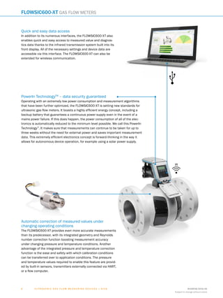 8018938/2016-06
Subject to change without notice
6 ﻿U l t r a s o n i c g a s f l o w m e a s u r i n g d e v i c e s | SIC K
PowerIn TechnologyTM
– data security guaranteed
Operating with an extremely low power consumption and measurement algorithms
that have been further optimized, the FLOWSIC600-XT is setting new standards for
ultrasonic gas flow meters. It boasts a highly efficient energy concept, including a
backup battery that guarantees a continuous power supply even in the event of a
mains power failure. If this does happen, the power consumption of all of the elec-
tronics is automatically reduced to the minimum level possible. We call this PowerIn
Technology™
. It makes sure that measurements can continue to be taken for up to
three weeks without the need for external power and saves important measurement
data. This extremely efficient electronics concept is forward-thinking in the way it
allows for autonomous device operation, for example using a solar power supply.
Quick and easy data access
In addition to its numerous interfaces, the FLOWSIC600-XT also
enables quick and easy access to measured value and diagnos-
tics data thanks to the infrared transmission system built into its
front display. All of the necessary settings and device data are
accessible via this interface. The FLOWSIC600-XT can also be
extended for wireless communication.
IR
Automatic correction of measured values under
changing operating conditions
The FLOWSIC600-XT provides even more accurate measurements
than its predecessor, with its integrated geometry and Reynolds
number correction function boosting measurement accuracy
under changing pressure and temperature conditions. Another
advantage of the integrated pressure and temperature correction
function is the ease and safety with which calibration conditions
can be transferred over to application conditions. The pressure
and temperature values required to enable this feature are provid-
ed by built-in sensors, transmitters externally connected via HART,
or a flow computer.
FLOWSIC600-XT Gas flow meters
 
