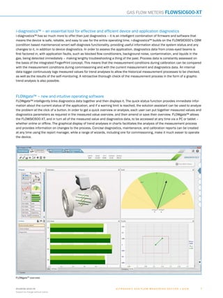 8018938/2016-06
Subject to change without notice
7﻿U l t r a s o n i c g a s f l o w m e a s u r i n g d e v i c e s | SIC K
i-diagnostics™ – an essential tool for effective and efficient device and application diagnostics
i-diagnostics™ has so much more to offer than just diagnostics – it is an intelligent combination of firmware and software that
means the device is safe, reliable, and easy to use for the entire operating time. i-diagnostics™ builds on the FLOWSIC600’s CBM
(condition based maintenance) smart self-diagnosis functionality, providing useful information about the system status and any
changes to it, in addition to device diagnostics. In order to assess the application, diagnostics data from cross-eyed beams is
first factored in, with application faults, such as blocked flow conditioners, background noise, contamination, and liquids in the
gas, being detected immediately – making lengthy troubleshooting a thing of the past. Process data is constantly assessed on
the basis of the integrated FingerPrint concept. This means that the measurement conditions during calibration can be compared
with the measurement conditions during commissioning and with the current measurement and diagnostics data. An internal
data logger continuously logs measured values for trend analyses to allow the historical measurement processes to be checked,
as well as the results of the self-monitoring. A retroactive thorough check of the measurement process in the form of a graphic
trend analysis is also possible.
FLOWgateTM
overview
FLOWgate™ – new and intuitive operating software
FLOWgate™ intelligently links diagnostics data together and then displays it. The quick status function provides immediate infor-
mation about the current status of the application, and if a warning limit is reached, the solution assistant can be used to analyze
the problem at the click of a button. In order to get a quick overview or analysis, each user can put together measured values and
diagnostics parameters as required in the measured value overview, and then amend or save their overview. FLOWgate™ allows
the FLOWSIC600-XT, and in turn all of the measured value and diagnostics data, to be accessed at any time via a PC or tablet –
whether online or offline. The graphical display of trend analyses in charts facilitates the analysis of the measurement process
and provides information on changes to the process. Concise diagnostics, maintenance, and calibration reports can be created
at any time using the report manager, while a range of wizards, including one for commissioning, make it much easier to operate
the device.
Gas flow meters FLOWSIC600-XT
 