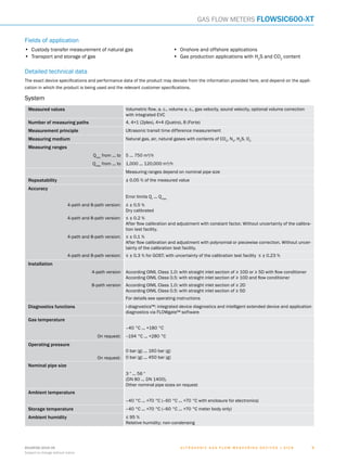 U l t r a s o n i c g a s f l o w m e a s u r i n g d e v i c e s | SIC K8018938/2016-06
Subject to change without notice
99
Gas flow meters FLOWSIC600-XT
Fields of application
•	 Custody transfer measurement of natural gas
•	 Transport and storage of gas
•	 Onshore and offshore applications
•	 Gas production applications with H2
S and CO2
content
Detailed technical data
The exact device specifications and performance data of the product may deviate from the information provided here, and depend on the appli-
cation in which the product is being used and the relevant customer specifications.
System
Measured values Volumetric flow, a. c., volume a. c., gas velocity, sound velocity, optional volume correction
with integrated EVC
Number of measuring paths 4, 4+1 (2plex), 4+4 (Quatro), 8 (Forte)
Measurement principle Ultrasonic transit time difference measurement
Measuring medium Natural gas, air, natural gases with contents of CO2
, N2
, H2
S, O2
Measuring ranges
Qmin
from ... to 5 ... 750 m³/h 
Qmax
from ... to 1,000 ... 120,000 m³/h
Measuring ranges depend on nominal pipe size
Repeatability ± 0.05 % of the measured value
Accuracy
Error limits Qt
 ... Qmax
4-path and 8-path version: ≤ ± 0.5 %
Dry calibrated
4-path and 8-path version: ≤ ± 0.2 %
After flow calibration and adjustment with constant factor. Without uncertainty of the calibra-
tion test facility.
4-path and 8-path version: ≤ ± 0.1 %
After flow calibration and adjustment with polynomial or piecewise correction. Without uncer-
tainty of the calibration test facility.
4-path and 8-path version: ≤ ± 0.3 % for GOST; with uncertainty of the calibration test facility ≤ ± 0.23 %
Installation
4-path version According OIML Class 1.0: with straight inlet section of ≥ 10D or ≥ 5D with flow conditioner
According OIML Class 0.5: with straight inlet section of ≥ 10D and flow conditioner
8-path version According OIML Class 1.0: with straight inlet section of ≥ 2D
According OIML Class 0.5: with straight inlet section of ≥ 5D
For details see operating instructions
Diagnostics functions i-diagnostics™: integrated device diagnostics and intelligent extended device and application
diagnostics via FLOWgate™ software
Gas temperature
–40 °C ... +180 °C
On request: –194 °C ... +280 °C
Operating pressure
On request:
0 bar (g) ... 160 bar (g)
0 bar (g) ... 450 bar (g)
Nominal pipe size
3 ″ ... 56 ″
(DN 80 ... DN 1400),
Other nominal pipe sizes on request
Ambient temperature
–40 °C ... +70 °C (–60 °C ... +70 °C with enclosure for electronics)
Storage temperature –40 °C ... +70 °C (–60 °C ... +70 °C meter body only)
Ambient humidity ≤ 95 %
Relative humidity; non-condensing
A
B
C
D
E
F
H
I
J
K
L
M
N
O
P
Q
R
S
T
 