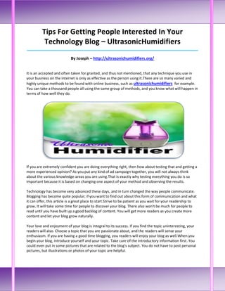 Tips For Getting People Interested In Your
          Technology Blog – UltrasonicHumidifiers
_____________________________________________________________________________________

                            By Joseph – http://ultrasonichumidifiers.org/


It is an accepted and often taken for granted, and thus not mentioned, that any technique you use in
your business on the internet is only as effective as the person using it.There are so many varied and
highly unique methods to be found with online business, such as ultrasonichumidifiers for example.
You can take a thousand people all using the same group of methods, and you know what will happen in
terms of how well they do.




If you are extremely confident you are doing everything right, then how about testing that and getting a
more experienced opinion? As you put any kind of ad campaign together, you will not always think
about the various knowledge areas you are using.That is exactly why testing everything you do is so
important because it is based on changing one aspect of your method and observing the results.

Technology has become very advanced these days, and in turn changed the way people communicate.
Blogging has become quite popular; if you want to find out about this form of communication and what
it can offer, this article is a great place to start.Strive to be patient as you wait for your readership to
grow. It will take some time for people to discover your blog. There also won't be much for people to
read until you have built up a good backlog of content. You will get more readers as you create more
content and let your blog grow naturally.

Your love and enjoyment of your blog is integral to its success. If you find the topic uninteresting, your
readers will also. Choose a topic that you are passionate about, and the readers will sense your
enthusiasm. If you are having a good time blogging, you readers will enjoy your blog as well.When you
begin your blog, introduce yourself and your topic. Take care of the introductory information first. You
could even put in some pictures that are related to the blog's subject. You do not have to post personal
pictures, but illustrations or photos of your topic are helpful.
 