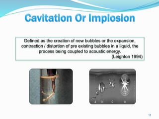 11
Defined as the creation of new bubbles or the expansion,
contraction / distortion of pre existing bubbles in a liquid, the
process being coupled to acoustic energy.
(Leighton 1994)
 