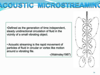 •Defined as the generation of time independent,
steady unidirectional circulation of fluid in the
vicinity of a small vibrating object.
• Acoustic streaming is the rapid movement of
particles of fluid in circular or vortex like motion
around a vibrating file.
-(Walmsley1987)
14
 