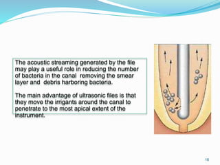 The acoustic streaming generated by the file
may play a useful role in reducing the number
of bacteria in the canal removing the smear
layer and debris harboring bacteria.
The main advantage of ultrasonic files is that
they move the irrigants around the canal to
penetrate to the most apical extent of the
instrument.
16
 
