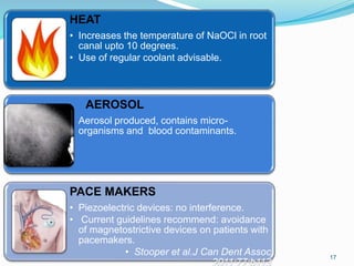 17
HEAT
• Increases the temperature of NaOCl in root
canal upto 10 degrees.
• Use of regular coolant advisable.
AEROSOL
• Aerosol produced, contains micro-
organisms and blood contaminants.
PACE MAKERS
• Piezoelectric devices: no interference.
• Current guidelines recommend: avoidance
of magnetostrictive devices on patients with
pacemakers.
• Stooper et al.J Can Dent Assoc
2011:77:b113
 
