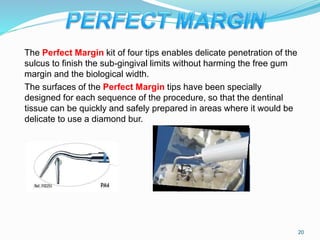 The Perfect Margin kit of four tips enables delicate penetration of the
sulcus to finish the sub-gingival limits without harming the free gum
margin and the biological width.
The surfaces of the Perfect Margin tips have been specially
designed for each sequence of the procedure, so that the dentinal
tissue can be quickly and safely prepared in areas where it would be
delicate to use a diamond bur.
20
 