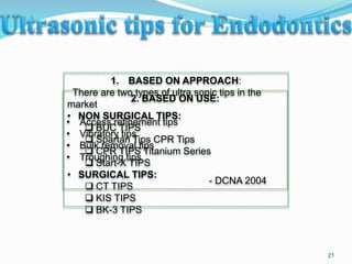 1. BASED ON APPROACH:
There are two types of ultra sonic tips in the
market
• NON SURGICAL TIPS:
 BUC TIPS
 Spartan Tips CPR Tips
 CPR TIPS Titanium Series
 Start-X TIPS
• SURGICAL TIPS:
 CT TIPS
 KIS TIPS
 BK-3 TIPS
2. BASED ON USE:
• Access refinement tips
• Vibratory tips
• Bulk removal tips
• Troughing tips
- DCNA 2004
21
 