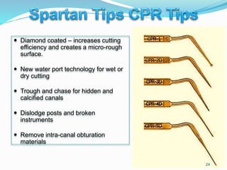  Diamond coated – increases cutting
efficiency and creates a micro-rough
surface.
 New water port technology for wet or
dry cutting
 Trough and chase for hidden and
calcified canals
 Dislodge posts and broken
instruments
 Remove intra-canal obturation
materials
24
 