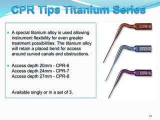  A special titanium alloy is used allowing
instrument flexibility for even greater
treatment possibilities. The titanium alloy
will retain a placed bend for access
around curved canals and obstructions.
 Access depth 20mm - CPR-6
Access depth 24mm - CPR-7
Access depth 27mm - CPR-8
Available singly or in a set of 3.
25
 