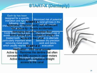 Each tip has been
designed for a specific
indication and has the
following main
characteristics:micro milled
active part.
Minimized risk of potential
diamond grit loss in the
patient’s mouth
Cools down the tips and
avoids overheating of the
treated tooth. This is
particularly important when
removing metal posts
which usually require high
energy
The intermittent use of
irrigation enables the
clinician to alternate
between dry precision
work and debris
evacuation
Excellent resistance to
fracture
 START-X 1
Application - Access cavity wall refinement
Non active tip - Avoids accidentally
damaging the pulp chamber floor
Active lateral part - Creates a straight
access to the canal
 START-X 2
Application - MB2 canal scouter
Active tip - Removes the dentine that often
conceals the MB2 access in upper molars
Active lateral part - Creates a straight
access to the canal
26
 